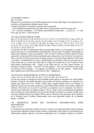 142. SOBRE LA ROCA
Sal. 27:5; 40:2.
Después de un naufragio en una terrible tempestad, un marino pudo llegar a una pequeña roca y
escalarla, y allí permaneció durante muchos horas.
Cuando al fin pudo ser rescatado, un amigo suyo le preguntó:
—¿No temblabas de espanto por estar tantas horas en tan precaria situación, amigo mío?
—Sí —contestó el náufrago—, la verdad es que temblaba mucho; pero … ¡la roca no …! Y esto
fue lo que me salvó.—Entre Nosotros.

143. SALVO PARA SERVIR A DIOS
Gén. 37:13–28; 39:21a; 41:38–46; 45:4–13. Ex. 2:1–10; 3:1–12; 12:29–38, 51; 1 Sam. 18:10–16;
19:9–12; 20:30–33; 21:10; 22:1–4; 24:3, 12–16; 2 Sam. 2:4; 5:1–5; Dan. 1:3–7; 3; 6; Jon. 1; 2:1,
2, 11; 3; Mat. 2:1–8, 13; 27:29, 37, 54; 28:6, 18; Apoc. 1:4–7; 6:1; 7:9–17; 14:1–3; 19:1–16;
21:21–27; 22:1–3; Luc. 22:31; Mat. 26:69–75; Mar. 14:66–72; Hch. 2:14–42; Hch. 9:3–6, 13–
15; 25:10, 11; 26:27; 28:16–31.
Un niño de siete años de edad quería saber para qué había nacido, y se lo preguntó a su papá. El
papá le dijo que él y su mamá habían orado pidiendo a Dios un niño. El pequeño interrogador no
quedó muy satisfecho e hizo otra pregunta: “¿Eso es todo?” Entonces el padre explicó lo mejor
que pudo a su hijito que Dios tiene un propósito para cada persona y por lo mismo le conserva la
vida; y que tal vez Dios quería usarlo de alguna manera. No mucho tiempo después el niño trepó
a un árbol y accidentalmente se cayó y quedó herido de gravedad. Todas las personas que lo
veían creían que no viviría; pero Dios hizo el milagro de conservarle la vida. Cuando el niño
pudo pensar normalmente, dijo: —Papá, tú me dijiste que tal vez Dios quería usarme, ¿te
acuerdas? El padre contestó: —Sí, hijito. Y el niño agregó: —Tal vez por esto Dios no quiso que
yo muriera en este accidente. —En seguida, con lágrimas en sus ojos, agregó—: Espero poder
hacer aquello para lo cual Dios me devolvió la vída.—Adaptación.

144. REY QUE HUMILDEMENTE ACEPTA LA REPRENSION
1 Sam. 13:8–14; 15:10–26; 18:6–25; Sal. 1; 33:12–22; 40:1–8; Is. 42:18–25.
Se dice que Enrique el Grande de Francia hallaba mucho placer al conversar con cierto hombre
honesto y religioso, del pueblo humilde, quien trataba con mucha confianza a su majestad. Ese
hombre dijo cierto día al rey: “Señor, cuando oigo a alguien hablar mal de vos, siempre os
defiendo. Sé que sois muy justo y generoso, y que habéis hecho muchas cosas nobles y dignas de
alabanza. Pero tenéis un vicio por el cual Dios os condenará, si no os arrepentís: me refiero a
vuestro amor ilícito para con algunas mujeres.” El rey, según se dice, era demasiado magnánimo
para resentirse por esta reprensión; pero por mucho tiempo la sintió en su corazón clavada como
una saeta. Después decía a sus amigos íntimos que los discursos más elocuentes de los doctores
de la Sorbona nunca le habían impresionado como esta reprensión sincera de su humilde
amigo.—Copiado.

145. OBEDIENCIA, MEJOR QUE SACRIFICIO CONTRIBUYENTE; PERO
INSATISFECHA
1 Ped. 1:18–19.
El escritor de esta ilustración, cuando era joven, conoció a una mujer que había estado ocupando
una posición importante durante mucho tiempo y manejando mucho dinero en una empresa que
administraba grandes negocios. Esa dama simpatizaba con la verdadera religión, la cristiana;
 