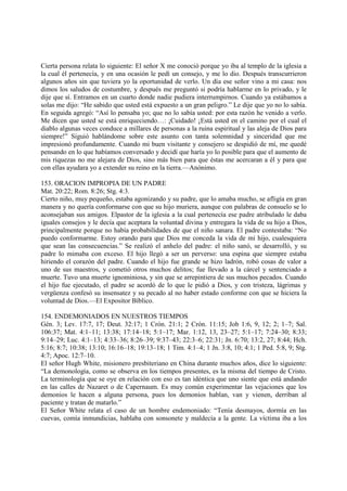 Cierta persona relata lo siguiente: El señor X me conoció porque yo iba al templo de la iglesia a
la cual él pertenecía, y en una ocasión le pedí un consejo, y me lo dio. Después transcurrieron
algunos años sin que tuviera yo la oportunidad de verlo. Un día ese señor vino a mi casa: nos
dimos los saludos de costumbre, y después me preguntó si podría hablarme en lo privado, y le
dije que sí. Entramos en un cuarto donde nadie pudiera interrumpirnos. Cuando ya estábamos a
solas me dijo: “He sabido que usted está expuesto a un gran peligro.” Le dije que yo no lo sabía.
En seguida agregó: “Así lo pensaba yo; que no lo sabía usted: por esta razón he venido a verlo.
Me dicen que usted se está enriqueciendo…: ¡Cuidado! ¡Está usted en el camino por el cual el
diablo algunas veces conduce a millares de personas a la ruina espiritual y las aleja de Dios para
siempre!” Siguió hablándome sobre este asunto con tanta solemnidad y sinceridad que me
impresionó profundamente. Cuando mi buen visitante y consejero se despidió de mí, me quedé
pensando en lo que habíamos conversado y decidí que haría yo lo posible para que el aumento de
mis riquezas no me alejara de Dios, sino más bien para que éstas me acercaran a él y para que
con ellas ayudara yo a extender su reino en la tierra.—Anónimo.

153. ORACION IMPROPIA DE UN PADRE
Mat. 20:22; Rom. 8:26; Stg. 4:3.
Cierto niño, muy pequeño, estaba agonizando y su padre, que lo amaba mucho, se afligía en gran
manera y no quería conformarse con que su hijo muriera, aunque con palabras de consuelo se lo
aconsejaban sus amigos. Elpastor de la iglesia a la cual pertenecía ese padre atribulado le daba
iguales consejos y le decía que aceptara la voluntad divina y entregara la vida de su hijo a Dios,
principalmente porque no había probabilidades de que el niño sanara. El padre contestaba: “No
puedo conformarme. Estoy orando para que Dios me conceda la vida de mi hijo, cualesquiera
que sean las consecuencias.” Se realizó el anhelo del padre: el niño sanó, se desarrolló, y su
padre lo mimaba con exceso. El hijo llegó a ser un perverso: una espina que siempre estaba
hiriendo el corazón del padre. Cuando el hijo fue grande se hizo ladrón, robó cosas de valor a
uno de sus maestros, y cometió otros muchos delitos; fue llevado a la cárcel y sentenciado a
muerte. Tuvo una muerte ignominiosa, y sin que se arrepintiera de sus muchos pecados. Cuando
el hijo fue ejecutado, el padre se acordó de lo que le pidió a Dios, y con tristeza, lágrimas y
vergüenza confesó su insensatez y su pecado al no haber estado conforme con que se hiciera la
voluntad de Dios.—El Expositor Bíblico.

154. ENDEMONIADOS EN NUESTROS TIEMPOS
Gén. 3; Lev. 17:7, 17; Deut. 32:17; 1 Crón. 21:1; 2 Crón. 11:15; Job 1:6, 9, 12; 2; 1–7; Sal.
106:37; Mat. 4:1–11; 13:38; 17:14–18; 5:1–17; Mar. 1:12, 13, 23–27; 5:1–17; 7:24–30; 8:33;
9:14–29; Luc. 4:1–13; 4:33–36; 8:26–39; 9:37–43; 22:3–6; 22:31; Jn. 6:70; 13:2, 27; 8:44; Hch.
5:16; 8:7; 10:38; 13:10; 16:16–18; 19:13–18; 1 Tim. 4:1–4; 1 Jn. 3:8, 10; 4:1; 1 Ped. 5:8, 9; Stg.
4:7; Apoc. 12:7–10.
El señor Hugh White, misionero presbiteriano en China durante muchos años, dice lo siguiente:
“La demonología, como se observa en los tiempos presentes, es la misma del tiempo de Cristo.
La terminología que se oye en relación con eso es tan idéntica que uno siente que está andando
en las calles de Nazaret o de Capernaum. Es muy común experimentar las vejaciones que los
demonios le hacen a alguna persona, pues los demonios hablan, van y vienen, derriban al
paciente y tratan de matarlo.”
El Señor White relata el caso de un hombre endemoniado: “Tenía desmayos, dormía en las
cuevas, comía inmundicias, hablaba con sonsonete y maldecía a la gente. La víctima iba a los
 