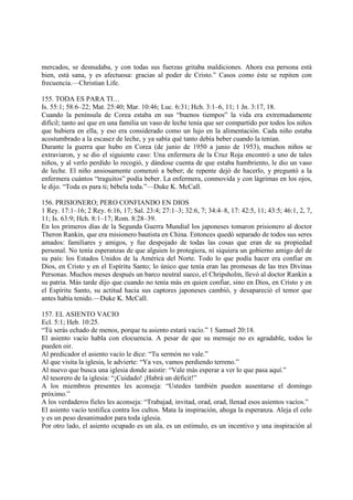 mercados, se desnudaba, y con todas sus fuerzas gritaba maldiciones. Ahora esa persona está
bien, está sana, y es afectuosa: gracias al poder de Cristo.” Casos como éste se repiten con
frecuencia.—Christian Life.

155. TODA ES PARA TI…
Is. 55:1; 58:6–22; Mat. 25:40; Mar. 10:46; Luc. 6:31; Hch. 3:1–6, 11; 1 Jn. 3:17, 18.
Cuando la península de Corea estaba en sus “buenos tiempos” la vida era extremadamente
difícil; tanto así que en una familia un vaso de leche tenía que ser compartido por todos los niños
que hubiera en ella, y eso era considerado como un lujo en la alimentación. Cada niño estaba
acostumbrado a la escasez de leche, y ya sabía qué tanto debía beber cuando la tenían.
Durante la guerra que hubo en Corea (de junio de 1950 a junio de 1953), muchos niños se
extraviaron, y se dio el siguiente caso: Una enfermera de la Cruz Roja encontró a uno de tales
niños, y al verlo perdido lo recogió, y dándose cuenta de que estaba hambriento, le dio un vaso
de leche. El niño ansiosamente comenzó a beber; de repente dejó de hacerlo, y preguntó a la
enfermera cuántos “traguitos” podía beber. La enfermera, conmovida y con lágrimas en los ojos,
le dijo. “Toda es para ti; bébela toda.”—Duke K. McCall.

156. PRISIONERO; PERO CONFIANDO EN DIOS
1 Rey. 17:1–16; 2 Rey. 6:16, 17; Sal. 23:4; 27:1–3; 32:6, 7; 34:4–8, 17: 42:5, 11; 43:5; 46:1, 2, 7,
11; Is. 63:9; Hch. 8:1–17; Rom. 8:28–39.
En los primeros días de la Segunda Guerra Mundial los japoneses tomaron prisionero al doctor
Theron Rankin, que era misionero bautista en China. Entonces quedó separado de todos sus seres
amados: familiares y amigos, y fue despojado de todas las cosas que eran de su propiedad
personal. No tenía esperanzas de que alguien lo protegiera, ni siquiera un gobierno amigo del de
su país: los Estados Unidos de la América del Norte. Todo lo que podía hacer era confiar en
Dios, en Cristo y en el Espíritu Santo; lo único que tenía eran las promesas de las tres Divinas
Personas. Muchos meses después un barco neutral sueco, el Chripsholm, llevó al doctor Rankin a
su patria. Más tarde dijo que cuando no tenía más en quien confiar, sino en Dios, en Cristo y en
el Espíritu Santo, su actitud hacia sus captores japoneses cambió, y desapareció el temor que
antes había tenido.—Duke K. McCall.

157. EL ASIENTO VACIO
Ecl. 5:1; Heb. 10:25.
“Tú serás echado de menos, porque tu asiento estará vacío.” 1 Samuel 20:18.
El asiento vacío habla con elocuencia. A pesar de que su mensaje no es agradable, todos lo
pueden oir.
Al predicador el asiento vacío le dice: “Tu sermón no vale.”
Al que visita la iglesia, le advierte: “Ya ves, vamos perdiendo terreno.”
Al nuevo que busca una iglesia donde asistir: “Vale más esperar a ver lo que pasa aquí.”
Al tesorero de la iglesia: “¡Cuidado! ¡Habrá un déficit!”
A los miembros presentes les aconseja: “Ustedes también pueden ausentarse el domingo
próximo.”
A los verdaderos fieles les aconseja: “Trabajad, invitad, orad, orad, llenad esos asientos vacíos.”
El asiento vacío testifica contra los cultos. Mata la inspiración, ahoga la esperanza. Aleja el celo
y es un peso desanimador para toda iglesia.
Por otro lado, el asiento ocupado es un ala, es un estímulo, es un incentivo y una inspiración al
 