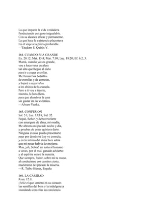 La que imparte la vida verdadera
Produciendo ese gozo inigualable.
Con su alcance eficaz y permanente,
La que hace la existencia placentera
En el viaje a la patria perdurable.
—Teodoro E. Quirós V.

164. CUANDO SEA GRANDE
Ex. 20:12; Mat. 15:4; Mar. 7:10; Luc. 18:20; Ef. 6:2, 3.
Mamá, cuando yo sea grande,
voy a hacer una escalera
tan alta que llegue al cielo
para ir a coger estrellas.
Me llenaré los bolsillos
de estrellas y de cometas,
y bajaré a repartirlas
a los chicos de la escuela.
Pero a ti voy a traerte,
mamita, la luna llena,
para que alumbres la casa
sin gastar en luz eléctrica.
—Alvaro Yunke.

165. CONFESION
Sal. 51; Luc. 15:18; Sal. 32.
Pequé, Señor, y debo revelarte
con amargura de alma, mi osadía,
Me abruma mi pecado noche y día,
y pruebas de pesar quisiera darte.
Ninguna excusa puedo presentarte
pues por demás tu Ley yo conocía,
y en lo íntimo del alma bien sabía
que mi pecar habría de enojarte.
Mas, ¡oh, Señor! mi natural humano
a veces, por el mal, ganado advierto:
y al espíritu vence la materia.
Que siempre, Padre, sobre mí tu mano,
al conducirme por camino cierto,
muéstreme del pecado la miseria.
—R. Taibo Sienes, España

166. LA CARIDAD
Rom. 12:9.
¡Feliz el que sembró en su corazón
las semillas del bien y la indulgencia
inundando con ellas su conciencia
 