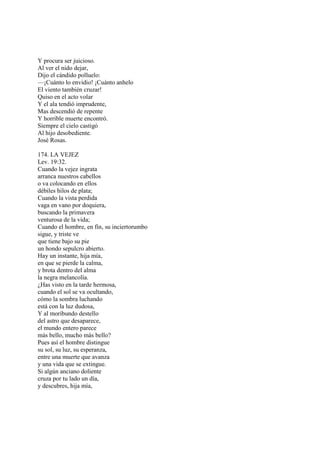 Y procura ser juicioso.
Al ver el nido dejar,
Dijo el cándido polluelo:
—¡Cuánto lo envidio! ¡Cuánto anhelo
El viento también cruzar!
Quiso en el acto volar
Y el ala tendió imprudente,
Mas descendió de repente
Y horrible muerte encontró.
Siempre el cielo castigó
Al hijo desobediente.
José Rosas.

174. LA VEJEZ
Lev. 19:32.
Cuando la vejez ingrata
arranca nuestros cabellos
o va colocando en ellos
débiles hilos de plata;
Cuando la vista perdida
vaga en vano por doquiera,
buscando la primavera
venturosa de la vida;
Cuando el hombre, en fin, su inciertorumbo
sigue, y triste ve
que tiene bajo su pie
un hondo sepulcro abierto.
Hay un instante, hija mía,
en que se pierde la calma,
y brota dentro del alma
la negra melancolía.
¿Has visto en la tarde hermosa,
cuando el sol se va ocultando,
cómo la sombra luchando
está con la luz dudosa,
Y al moribundo destello
del astro que desaparece,
el mundo entero parece
más bello, mucho más bello?
Pues así el hombre distingue
su sol, su luz, su esperanza,
entre una muerte que avanza
y una vida que se extingue.
Si algún anciano doliente
cruza por tu lado un día,
y descubres, hija mía,
 