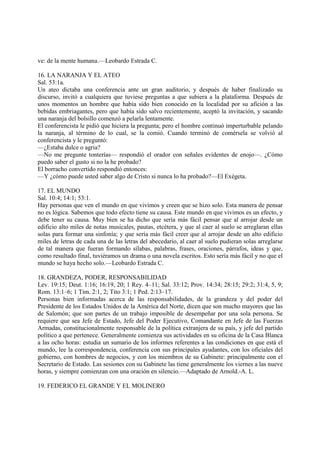 ve: de la mente humana.—Leobardo Estrada C.

16. LA NARANJA Y EL ATEO
Sal. 53:1a.
Un ateo dictaba una conferencia ante un gran auditorio, y después de haber finalizado su
discurso, invitó a cualquiera que tuviese preguntas a que subiera a la plataforma. Después de
unos momentos un hombre que había sido bien conocido en la localidad por su afición a las
bebidas embriagantes, pero que había sido salvo recientemente, aceptó la invitación, y sacando
una naranja del bolsillo comenzó a pelarla lentamente.
El conferencista le pidió que hiciera la pregunta; pero el hombre continuó imperturbable pelando
la naranja, al término de lo cual, se la comió. Cuando terminó de comérsela se volvió al
conferencista y le preguntó:
—¿Estaba dulce o agria?
—No me pregunte tonterías— respondió el orador con señales evidentes de enojo—. ¿Cómo
puedo saber el gusto si no la he probado?
El borracho convertido respondió entonces:
—Y ¿cómo puede usted saber algo de Cristo si nunca lo ha probado?—El Exégeta.

17. EL MUNDO
Sal. 10:4; 14:1; 53:1.
Hay personas que ven el mundo en que vivimos y creen que se hizo solo. Esta manera de pensar
no es lógica. Sabemos que todo efecto tiene su causa. Este mundo en que vivimos es un efecto, y
debe tener su causa. Muy bien se ha dicho que sería más fácil pensar que al arrojar desde un
edificio alto miles de notas musicales, pautas, etcétera, y que al caer al suelo se arreglaran ellas
solas para formar una sinfonía; y que sería más fácil creer que al arrojar desde un alto edificio
miles de letras de cada una de las letras del abecedario, al caer al suelo pudieran solas arreglarse
de tal manera que fueran formando sílabas, palabras, frases, oraciones, párrafos, ideas y que,
como resultado final, tuviéramos un drama o una novela escritos. Esto sería más fácil y no que el
mundo se haya hecho solo.—Leobardo Estrada C.

18. GRANDEZA, PODER, RESPONSABILIDAD
Lev. 19:15; Deut. 1:16; 16:19, 20; 1 Rey. 4–11; Sal. 33:12; Prov. 14:34; 28:15; 29:2; 31:4, 5, 9;
Rom. 13:1–6; 1 Tim. 2:1, 2; Tito 3:1; 1 Ped. 2:13–17.
Personas bien informadas acerca de las responsabilidades, de la grandeza y del poder del
Presidente de los Estados Unidos de la América del Norte, dicen que son mucho mayores que las
de Salomón; que son partes de un trabajo imposible de desempeñar por una sola persona. Se
requiere que sea Jefe de Estado, Jefe del Poder Ejecutivo, Comandante en Jefe de las Fuerzas
Armadas, constitucionalmente responsable de la política extranjera de su país, y jefe del partido
político a que pertenece. Generalmente comienza sus actividades en su oficina de la Casa Blanca
a las ocho horas: estudia un sumario de los informes referentes a las condiciones en que está el
mundo, lee la correspondencia, conferencia con sus principales ayudantes, con los oficiales del
gobierno, con hombres de negocios, y con los miembros de su Gabinete: principalmente con el
Secretario de Estado. Las sesiones con su Gabinete las tiene generalmente los viernes a las nueve
horas, y siempre comienzan con una oración en silencio.—Adaptado de Arnold.-A. L.

19. FEDERICO EL GRANDE Y EL MOLINERO
 