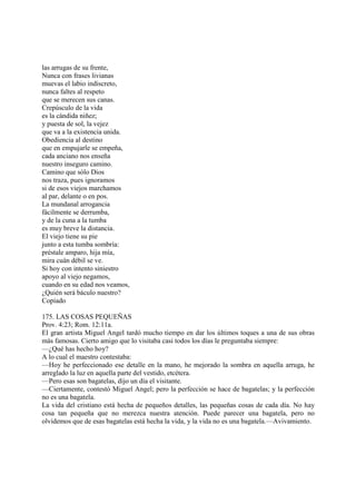 las arrugas de su frente,
Nunca con frases livianas
muevas el labio indiscreto,
nunca faltes al respeto
que se merecen sus canas.
Crepúsculo de la vida
es la cándida niñez;
y puesta de sol, la vejez
que va a la existencia unida.
Obediencia al destino
que en empujarle se empeña,
cada anciano nos enseña
nuestro inseguro camino.
Camino que sólo Dios
nos traza, pues ignoramos
si de esos viejos marchamos
al par, delante o en pos.
La mundanal arrogancia
fácilmente se derrumba,
y de la cuna a la tumba
es muy breve la distancia.
El viejo tiene su pie
junto a esta tumba sombría:
préstale amparo, hija mía,
mira cuán débil se ve.
Si hoy con intento siniestro
apoyo al viejo negamos,
cuando en su edad nos veamos,
¿Quién será báculo nuestro?
Copiado

175. LAS COSAS PEQUEÑAS
Prov. 4:23; Rom. 12:11a.
El gran artista Miguel Angel tardó mucho tiempo en dar los últimos toques a una de sus obras
más famosas. Cierto amigo que lo visitaba casi todos los días le preguntaba siempre:
—¿Qué has hecho hoy?
A lo cual el maestro contestaba:
—Hoy he perfeccionado ese detalle en la mano, he mejorado la sombra en aquella arruga, he
arreglado la luz en aquella parte del vestido, etcétera.
—Pero esas son bagatelas, dijo un día el visitante.
—Ciertamente, contestó Miguel Angel; pero la perfección se hace de bagatelas; y la perfección
no es una bagatela.
La vida del cristiano está hecha de pequeños detalles, las pequeñas cosas de cada día. No hay
cosa tan pequeña que no merezca nuestra atención. Puede parecer una bagatela, pero no
olvidemos que de esas bagatelas está hecha la vida, y la vida no es una bagatela.—Avivamiento.
 