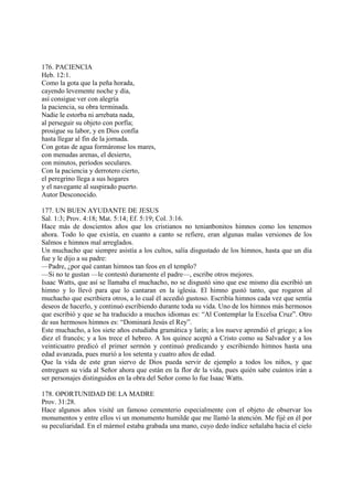 176. PACIENCIA
Heb. 12:1.
Como la gota que la peña horada,
cayendo levemente noche y día,
así consigue ver con alegría
la paciencia, su obra terminada.
Nadie le estorba ni arrebata nada,
al perseguir su objeto con porfía;
prosigue su labor, y en Dios confía
hasta llegar al fin de la jornada.
Con gotas de agua formáronse los mares,
con menudas arenas, el desierto,
con minutos, períodos seculares.
Con la paciencia y derrotero cierto,
el peregrino llega a sus hogares
y el navegante al suspirado puerto.
Autor Desconocido.

177. UN BUEN AYUDANTE DE JESUS
Sal. 1:3; Prov. 4:18; Mat. 5:14; Ef. 5:19; Col. 3:16.
Hace más de doscientos años que los cristianos no tenianbonitos himnos como los tenemos
ahora. Todo lo que existía, en cuanto a canto se refiere, eran algunas malas versiones de los
Salmos e himnos mal arreglados.
Un muchacho que siempre asistía a los cultos, salía disgustado de los himnos, hasta que un día
fue y le dijo a su padre:
—Padre, ¿por qué cantan himnos tan feos en el templo?
—Si no te gustan —le contestó duramente el padre—, escribe otros mejores.
Isaac Watts, que así se llamaba el muchacho, no se disgustó sino que ese mismo día escribió un
himno y lo llevó para que lo cantaran en la iglesia. El himno gustó tanto, que rogaron al
muchacho que escribiera otros, a lo cual él accedió gustoso. Escribía himnos cada vez que sentía
deseos de hacerlo, y continuó escribiendo durante toda su vida. Uno de los himnos más hermosos
que escribió y que se ha traducido a muchos idiomas es: “Al Contemplar la Excelsa Cruz”. Otro
de sus hermosos himnos es: “Dominará Jesús el Rey”.
Este muchacho, a los siete años estudiaba gramática y latín; a los nueve aprendió el griego; a los
diez el francés; y a los trece el hebreo. A los quince aceptó a Cristo como su Salvador y a los
veinticuatro predicó el primer sermón y continuó predicando y escribiendo himnos hasta una
edad avanzada, pues murió a los setenta y cuatro años de edad.
Que la vida de este gran siervo de Dios pueda servir de ejemplo a todos los niños, y que
entreguen su vida al Señor ahora que están en la flor de la vida, pues quién sabe cuántos irán a
ser personajes distinguidos en la obra del Señor como lo fue Isaac Watts.

178. OPORTUNIDAD DE LA MADRE
Prov. 31:28.
Hace algunos años visité un famoso cementerio especialmente con el objeto de observar los
monumentos y entre ellos vi un monumento humilde que me llamó la atención. Me fijé en él por
su peculiaridad. En el mármol estaba grabada una mano, cuyo dedo índice señalaba hacia el cielo
 