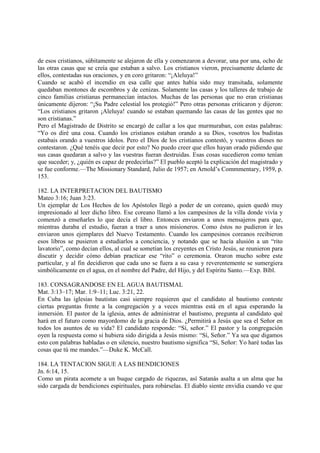 de esos cristianos, súbitamente se alejaron de ella y comenzaron a devorar, una por una, ocho de
las otras casas que se creía que estaban a salvo. Los cristianos vieron, precisamente delante de
ellos, contestadas sus oraciones, y en coro gritaron: “¡Aleluya!”
Cuando se acabó el incendio en esa calle que antes había sido muy transitada, solamente
quedaban montones de escombros y de cenizas. Solamente las casas y los talleres de trabajo de
cinco familias cristianas permanecían intactos. Muchas de las personas que no eran cristianas
únicamente dijeron: “¡Su Padre celestial los protegió!” Pero otras personas criticaron y dijeron:
“Los cristianos gritaron ¡Aleluya! cuando se estaban quemando las casas de las gentes que no
son cristianas.”
Pero el Magistrado de Distrito se encargó de callar a los que murmuraban, con estas palabras:
“Yo os diré una cosa. Cuando los cristianos estaban orando a su Dios, vosotros los budistas
estabais orando a vuestros ídolos. Pero el Dios de los cristianos contestó, y vuestros dioses no
contestaron. ¿Qué tenéis que decir por esto? No puedo creer que ellos hayan orado pidiendo que
sus casas quedaran a salvo y las vuestras fueran destruidas. Esas cosas sucedieron como tenían
que suceder; y, ¿quién es capaz de predecirlas?” El pueblo aceptó la explicación del magistrado y
se fue conforme.—The Missionary Standard, Julio de 1957; en Arnold’s Commmentary, 1959, p.
153.

182. LA INTERPRETACION DEL BAUTISMO
Mateo 3:16; Juan 3:23.
Un ejemplar de Los Hechos de los Apóstoles llegó a poder de un coreano, quien quedó muy
impresionado al leer dicho libro. Ese coreano llamó a los campesinos de la villa donde vivía y
comenzó a enseñarles lo que decía el libro. Entonces enviaron a unos mensajeros para que,
mientras duraba el estudio, fueran a traer a unos misioneros. Como éstos no pudieron ir les
enviaron unos ejemplares del Nuevo Testamento. Cuando los campesinos coreanos recibieron
esos libros se pusieron a estudiarlos a conciencia, y notando que se hacía alusión a un “rito
lavatorio”, como decían ellos, al cual se sometían los creyentes en Cristo Jesús, se reunieron para
discutir y decidir cómo debían practicar ese “rito” o ceremonia. Oraron mucho sobre este
particular, y al fin decidieron que cada uno se fuera a su casa y reverentemente se sumergiera
simbólicamente en el agua, en el nombre del Padre, del Hijo, y del Espíritu Santo.—Exp. Bíbl.

183. CONSAGRANDOSE EN EL AGUA BAUTISMAL
Mat. 3:13–17; Mar. 1:9–11; Luc. 3:21, 22.
En Cuba las iglesias bautistas casi siempre requieren que el candidato al bautismo conteste
ciertas preguntas frente a la congregación y a veces mientras está en el agua esperando la
inmersión. El pastor de la iglesia, antes de administrar el bautismo, pregunta al candidato qué
hará en el futuro como mayordomo de la gracia de Dios. ¿Permitirá a Jesús que sea el Señor en
todos los asuntos de su vida? El candidato responde: “Sí, señor.” El pastor y la congregación
oyen la respuesta como si hubiera sido dirigida a Jesús mismo: “Sí, Señor.” Ya sea que digamos
esto con palabras habladas o en silencio, nuestro bautismo significa “Sí, Señor: Yo haré todas las
cosas que tú me mandes.”—Duke K. McCall.

184. LA TENTACION SIGUE A LAS BENDICIONES
Jn. 6:14, 15.
Como un pirata acomete a un buque cargado de riquezas, así Satanás asalta a un alma que ha
sido cargada de bendiciones espirituales, para robárselas. El diablo siente envidia cuando ve que
 
