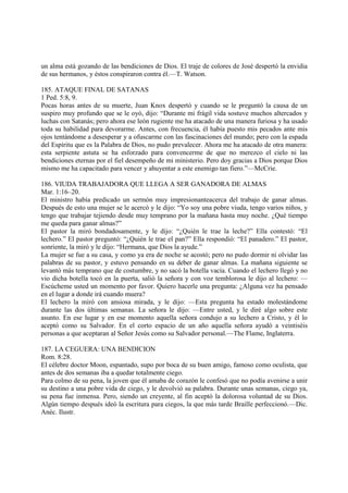 un alma está gozando de las bendiciones de Dios. El traje de colores de José despertó la envidia
de sus hermanos, y éstos conspiraron contra él.—T. Watson.

185. ATAQUE FINAL DE SATANAS
1 Ped. 5:8, 9.
Pocas horas antes de su muerte, Juan Knox despertó y cuando se le preguntó la causa de un
suspiro muy profundo que se le oyó, dijo: “Durante mi frágil vida sostuve muchos altercados y
luchas con Satanás; pero ahora ese león rugiente me ha atacado de una manera furiosa y ha usado
toda su habilidad para devorarme. Antes, con frecuencia, él había puesto mis pecados ante mis
ojos tentándome a desesperar y a ofuscarme con las fascinaciones del mundo; pero con la espada
del Espíritu que es la Palabra de Dios, no pudo prevalecer. Ahora me ha atacado de otra manera:
esta serpiente astuta se ha esforzado para convencerme de que no merezco el cielo ni las
bendiciones eternas por el fiel desempeño de mi ministerio. Pero doy gracias a Dios porque Dios
mismo me ha capacitado para vencer y ahuyentar a este enemigo tan fiero.”—McCrie.

186. VIUDA TRABAJADORA QUE LLEGA A SER GANADORA DE ALMAS
Mar. 1:16–20.
El ministro había predicado un sermón muy impresionanteacerca del trabajo de ganar almas.
Después de esto una mujer se le acercó y le dijo: “Yo soy una pobre viuda, tengo varios niños, y
tengo que trabajar tejiendo desde muy temprano por la mañana hasta muy noche. ¿Qué tiempo
me queda para ganar almas?”
El pastor la miró bondadosamente, y le dijo: “¿Quién le trae la leche?” Ella contestó: “El
lechero.” El pastor preguntó: “¿Quién le trae el pan?” Ella respondió: “El panadero.” El pastor,
sonriente, la miró y le dijo: “Hermana, que Dios la ayude.”
La mujer se fue a su casa, y como ya era de noche se acostó; pero no pudo dormir ni olvidar las
palabras de su pastor, y estuvo pensando en su deber de ganar almas. La mañana siguiente se
levantó más temprano que de costumbre, y no sacó la botella vacía. Cuando el lechero llegó y no
vio dicha botella tocó en la puerta, salió la señora y con voz temblorosa le dijo al lechero: —
Escúcheme usted un momento por favor. Quiero hacerle una pregunta: ¿Alguna vez ha pensado
en el lugar a donde irá cuando muera?
El lechero la miró con ansiosa mirada, y le dijo: —Esta pregunta ha estado molestándome
durante las dos últimas semanas. La señora le dijo: —Entre usted, y le diré algo sobre este
asunto. En ese lugar y en ese momento aquella señora condujo a su lechero a Cristo, y él lo
aceptó como su Salvador. En el corto espacio de un año aquella señora ayudó a veintiséis
personas a que aceptaran al Señor Jesús como su Salvador personal.—The Flame, Inglaterra.

187. LA CEGUERA: UNA BENDICION
Rom. 8:28.
El célebre doctor Moon, espantado, supo por boca de su buen amigo, famoso como oculista, que
antes de dos semanas iba a quedar totalmente ciego.
Para colmo de su pena, la joven que él amaba de corazón le confesó que no podía avenirse a unir
su destino a una pobre vida de ciego, y le devolvió su palabra. Durante unas semanas, ciego ya,
su pena fue inmensa. Pero, siendo un creyente, al fin aceptó la dolorosa voluntad de su Dios.
Algún tiempo después ideó la escritura para ciegos, la que más tarde Braille perfeccionó.—Dic.
Anéc. Ilustr.
 
