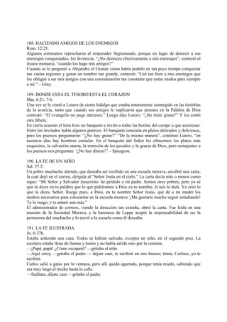 188. HACIENDO AMIGOS DE LOS ENEMIGOS
Rom. 12:21.
Algunos cortesanos reprocharon al emperador Segismundo, porque en lugar de destruir a sus
enemigos conquistados, los favorecía. “¿No destruyo efectivamente a mis enemigos”, contestó el
ilustre monarca, “cuando los hago mis amigos?”
Cuando se le preguntó a Alejandro el Grande cómo había podido en tan poco tiempo conquistar
tan vastas regiones y ganar un nombre tan grande, contestó: “Usé tan bien a mis enemigos que
los obligué a ser mis amígos con una consideración tan constante que están unidos para siempre
a mí.”—Gray.

189. DONDE ESTA EL TESORO ESTA EL CORAZON
Mat. 6:21; 7:6.
Una vez se le contó a Lutero de cierto hidalgo que estaba enteramente sumergido en las tinieblas
de la avaricia, tanto que cuando sus amigos le suplicaron que pensara en la Palabra de Dios
contestó: “El evangelio no paga intereses.” Luego dijo Lutero: “¿No tiene grano?” Y les contó
esta fábula:
En cierta ocasión el león hizo un banquete e invitó a todas las bestias del campo a que asistiesen.
Entre los invitados había algunos puercos. El banquete consistía en platos delicados y deliciosos,
pero los puercos preguntaron: “¿No hay grano?” “De la misma manera”, continuó Lutero, “en
nuestros días hay hombres carnales. En el banquete del Señor les ofrecemos los platos más
exquisitos, la salvación eterna, la remisión de los pecados y la gracia de Dios, pero semejantes a
los puercos nos preguntan: ‘¿No hay dinero?’—Spurgeon.

190. LA FE DE UN NIÑO
Sal. 37:5.
Un pobre muchacho alemán, que deseaba ser recibido en una escuela morava, escribió una carta,
la cual dejó en el correo, dirigida al “Señor Jesús en el cielo.” La carta decía más o menos como
sigue: “Mi Señor y Salvador Jesucristo: he perdido a mi padre. Somos muy pobres, pero yo sé
que tú dices en tu palabra que lo que pidiéramos a Dios en tu nombre, él nos lo dará. Yo creo lo
que tú dices, Señor. Ruego pues, a Dios, en tu nombre Señor Jesús, que dé a mi madre los
medios necesarios para colocarme en la escuela morava: ¡Me gustaría mucho seguir estudiando!
Te lo ruego; y te amaré aun más.”
El administrador de correos, viendo la dirección tan extraña, abrió la carta. Fue leída en una
reunión de la Sociedad Morava, y la baronesa de Leppe aceptó la responsabilidad de ser la
protectora del muchacho y lo envió a la escuela como él deseaba.

191. LA FE ILUSTRADA
Jn. 6:37b.
Estaba ardiendo una casa. Todos se habían salvado, excepto un niño, en el segundo piso. La
escalera estaba llena de llamas y humo y no había salida sino por la ventana.
—¡Papá, papá! ¿Cómo escaparé? —gritaba el niño.
—Aquí estoy —gritaba el padre—: déjate caer, te recibiré en mis brazos; tírate, Carlitos, yo te
recibiré.
Carlos salió a gatas por la ventana, pero allí quedó agarrado, porque tenía miedo, sabiendo que
era muy largo el trecho hasta la calle.
—Suéltate, déjate caer —gritaba el padre.
 