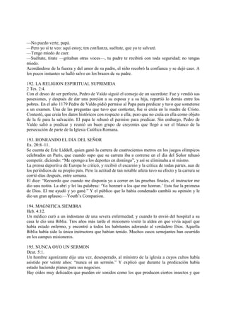 —No puedo verte, papá.
—Pero yo sí te veo: aquí estoy; ten confianza, suéltate, que yo te salvaré.
—Tengo miedo de caer.
—Suéltate, tírate —gritaban otras voces—, tu padre te recibirá con toda seguridad; no tengas
miedo.
Acordándose de la fuerza y del amor de su padre, el niño recobró la confianza y se dejó caer. A
los pocos instantes se halló salvo en los brazos de su padre.

192. LA RELIGION ESPIRITUAL SUPRIMIDA
2 Tes. 2:4.
Con el deseo de ser perfecto, Pedro de Valdo siguió el consejo de un sacerdote: Fue y vendió sus
posesiones, y después de dar una porción a su esposa y a su hija, repartió lo demás entre los
pobres. En el año 1179 Pedro de Valdo pidió permiso al Papa para predicar y tuvo que someterse
a un examen. Una de las preguntas que tuvo que contestar, fue si creía en la madre de Cristo.
Contestó, que creía los datos históricos con respecto a ella; pero que no creía en ella como objeto
de la fe para la salvación. El papa le rehusó el permiso para predicar. Sin embargo, Pedro de
Valdo salió a predicar y reunió un buen grupo de creyentes que llegó a ser el blanco de la
persecución de parte de la Iglesia Católica Romana.

193. HONRANDO EL DIA DEL SEÑOR
Ex. 20:8–11.
Se cuenta de Eric Liddell, quien ganó la carrera de cuatrocientos metros en los juegos olímpicos
celebrados en París, que cuando supo que su carrera iba a correrse en el día del Señor rehusó
competir. diciendo: “Me opongo a los deportes en domingo”, y así se eliminaba a sí mismo.
La prensa deportiva de Europa lo criticó, y recibió el escarnio y la crítica de todas partes, aun de
los periódicos de su propio país. Pero la actitud de tan notable atleta tuvo su efecto y la carrera se
corrió días después, entre semana.
El dice: “Recuerdo que cuando me disponía yo a correr en las pruebas finales, el instructor me
dio una notita. La abrí y leí las palabras: ‘Yo honraré a los que me honran.’ Esta fue la promesa
de Dios. El me ayudó y yo gané.” Y el público que lo había condenado cambió su opinión y le
dio un gran aplauso.—Youth’s Companion.

194. MAGNIFICA SIEMBRA
Heb. 4:12.
Un médico curó a un indostano de una severa enfermedad; y cuando lo envió del hospital a su
casa le dio una Biblia. Tres años más tarde el misionero visitó la aldea en que vivía aquel que
había estado enfermo, y encontró a todos los habitantes adorando al verdadero Dios. Aquella
Biblia había sido la única instructora que habían tenido. Muchos casos semejantes han ocurrido
en los campos misioneros.

195. NUNCA OYO UN SERMON
Deut. 5:1.
Un hombre agonizante dijo una vez, desesperado, al ministro de la iglesia a cuyos cultos había
asistido por veinte años: “nunca oí un sermón.” Y explicó que durante la predicación había
estado haciendo planes para sus negocios.
Hay oídos muy delicados que pueden oir sonidos como los que producen ciertos insectos y que
 