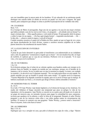 son casi inaudibles para la mayor parte de los hombres. El ojo educado de un astrónomo puede
distinguir una estrella doble en donde un novicio no puede ver sino una o ninguna. De igual
manera, para cualquiera que eduque su alma es posible la percepción de las verdades más altas.

196. UN HEREJE
Rom. 7:21.
En el tiempo de Mario el perseguidor, llegó uno de sus agentes a la casa de una mujer cristiana
que había ocultado a uno de los siervos de Cristo, y le preguntó: —¿En dónde está ese hereje? La
mujer cristiana dijo: —Abra aquella petaca y verá usted al hereje. El perseguidor abrió la petaca
y sobre la ropa vio un espejo. —¡No hay aquí ningún hereje! —respondió encolerizado. —Ah —
le dijo ella—, ¡observe usted el espejo y verá allí al hereje!
Cuando tomamos nosotros el espejo de la Palabra de Dios, puede ser que en lugar de ver a otros
que hayan desobedecido las leyes divinas, veamos a nosotros mismos culpables de no haber
puesto atención a las enseñanzas de nuestro Señor.

197. LA ELECCION DE UN PUEBLO
Jn. 5:40.
A pesar de que Jesús demostró su gran poder al transformar a un endemoniado en un ciudadano
sano y útil, los gadarenos “comenzaron a rogarle que se fuese”. Así son muchos hoy día: en luqar
de recibirlo, le suplican que se vaya de sus términos. Prefieren vivir en el pecado. “A lo suyo
vino, y los suyos no le recibieron.”

198. FE VICTORIOSA
1 Jn. 5:4.
En la historia antigua, hay el relato de un valiente capitán cuya bandera estaba casi siempre en la
primera línea de batalla; su espada era temida por sus enemigos, porque era el heraldo de la
matanza y de la victoria. Su rey le pidió una vez que le mostrara su espada. La tomó, con cuidado
la examinó, y la devolvió con el siguiente mensaje: “No veo nada maravilloso en esta espada. No
puedo entender por qué un hombre le puede tener tanto miedo.” El capitán envió la respuesta:
“Vuestra Majestad se ha dignado examinar la espada; pero no le envié el brazo que la maneja. Si
hubiera examinado ese brazo, y el corazón que dirige al brazo, habría entendido el misterio.”

199. REMEDIO PARA EL TEMOR
Jn. 16:33.
En el año 1735 Juan Wesley viajó desde Inglaterra a la Colonia de Georgia en las Américas. En
medio del Atlántico el buque encontró una tempestad que puso en peligro la vida de los
tripulantes y de los pasajeros. Juan Wesley se encerró en su cuarto; pero allí pudo oir el canto de
un grupo de moravos que, no teniendo recursos para pagar la comodidad de unos camarotes,
tuvieron que quedarse en la cubierta y sufrir la furia de la tempestad. Después el señor Wesley
preguntó a uno de los moravos cómo ellos y sus niños podían cantar en circunstancias tan
terribles. El moravo le contestó con una pregunta: “Señor Wesley, ¿conoce usted a Jesucristo?
Para el creyente, Jesús echa fuera el temor.”

200. ALUMBREMOS
Mat. 5:14–16.
Supóngase que voy a arreglar mi casa, que pido al almacén tres cajas de velas, y digo: “Quiero
 