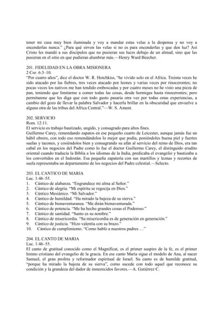 tener mi casa muy bien iluminada y voy a mandar estas velas a la despensa y no voy a
encenderlas nunca.” ¿Para qué sirven las velas si no es para encenderlas y que den luz? Así
Cristo les mandó a sus discípulos que no pusieran sus luces debajo de un almud, sino que las
pusieran en el sitio en que pudieran alumbrar más.—Henry Ward Beecher.

201. FIDELIDAD EN LA OBRA MISIONERA
2 Cor. 6:3–10.
“Por cuatro años”, dice el doctor W. R. Hotchkiss, “he vivido solo en el Africa. Treinta veces he
sido atacado por las fiebres, tres veces atacado por leones y varias veces por rinocerontes; no
pocas veces los nativos me han tendido emboscadas y por cuatro meses no he visto una pieza de
pan, teniendo que limitarme a comer todas las cosas, desde hormigas hasta rinocerontes; pero
permítanme que les diga que con todo gusto pasaría otra vez por todas estas experiencias, a
cambio del gozo de llevar la palabra Salvador y hacerla brillar en la obscuridad que envuelve a
alguna otra de las tribus del Africa Central.”—W. S. Ament.

202. SERVICIO
Rom. 12:11.
El servicio es trabajo bautizado, ungido, y consagrado para altos fines.
Guillermo Carey, remendando zapatos en ese pequeño cuarto de Leicester, aunque jamás fue un
hábil obrero, con todo eso remendándolos lo mejor que podía, poniéndoles buena piel y fuertes
suelas y tacones, y cosiéndolos bien y consagrando su afán al servicio del reino de Dios, era tan
cabal en los negocios del Padre como lo fue el doctor Guillermo Carey, el distinguido erudito
oriental cuando traducía la Biblia a los idiomas de la India, predicaba el evangelio y bautizaba a
los convertidos en el Indostán. Esa pequeña zapatería con sus martillos y leznas y recortes de
suela representaba un departamento de los negocios del Padre celestial.—Selecto.

203. EL CANTICO DE MARIA
Luc. 1:46–55.
1. Cántico de alabanza. “Engrandece mi alma al Señor.”
2. Cántico de alegría. “Mi espíritu se regocija en Dios.”
3. Cántico Mesiánico. “Mi Salvador.”
4. Cántico de humildad. “Ha mirado la bajeza de su sierva.”
5. Cántico de bienaventuranza. “Me dirán bienaventurada.”
6. Cántico de potencia. “Me ha hecho grandes cosas el Poderoso.”
7. Cántico de santidad. “Santo es su nombre.”
8. Cántico de misericordia. “Su misericordia es de generación en generación.”
9. Cántico de justicia. “Hizo valentía con su brazo.”
10. Cántico de cumplimiento. “Como habló a nuestros padres …”

204. EL CANTO DE MARIA
Luc. 1:46–55.
El canto de gratitud conocido como el Magnificat, es el primer suspiro de la fe, es el primer
himno cristiano del evangelio de la gracia. En ese canto María sigue el modelo de Ana, al nacer
Samuel, el gran profeta y reformador espiritual de Israel. Su canto es de humilde gratitud,
“porque ha mirado la bajeza de su sierva”, como sucede con todo aquel que reconoce su
condición y la grandeza del dador de inmerecidos favores.—A. Gutiérrez C.
 