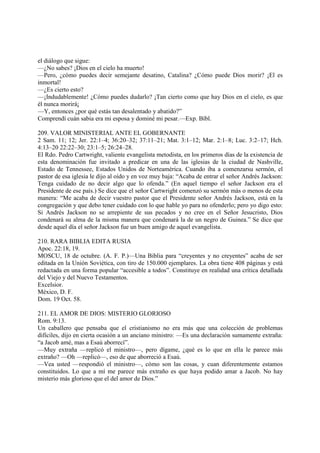el diálogo que sigue:
—¿No sabes? ¡Dios en el cielo ha muerto!
—Pero, ¿cómo puedes decir semejante desatino, Catalina? ¿Cómo puede Dios morir? ¡El es
inmortal!
—¿Es cierto esto?
—¡Indudablemente! ¿Cómo puedes dudarlo? ¡Tan cierto como que hay Dios en el cielo, es que
él nunca morirá¡
—Y, entonces ¿por qué estás tan desalentado y abatido?”
Comprendí cuán sabia era mi esposa y dominé mi pesar.—Exp. Bíbl.

209. VALOR MINISTERIAL ANTE EL GOBERNANTE
2 Sam. 11; 12; Jer. 22:1–4; 36:20–32; 37:11–21; Mat. 3:1–12; Mar. 2:1–8; Luc. 3:2–17; Hch.
4:13–20 22:22–30; 23:1–5; 26:24–28.
El Rdo. Pedro Cartwright, valiente evangelista metodista, en los primeros días de la existencia de
esta denominación fue invitado a predicar en una de las iglesias de la ciudad de Nashville,
Estado de Tennessee, Estados Unidos de Norteamérica. Cuando iba a comenzarsu sermón, el
pastor de esa iglesia le dijo al oído y en voz muy baja: “Acaba de entrar el señor Andrés Jackson:
Tenga cuidado de no decir algo que lo ofenda.” (En aquel tiempo el señor Jackson era el
Presidente de ese país.) Se dice que el señor Cartwright comenzó su sermón más o menos de esta
manera: “Me acaba de decir vuestro pastor que el Presidente señor Andrés Jackson, está en la
congregación y que debo tener cuidado con lo que hable yo para no ofenderlo; pero yo digo esto:
Si Andrés Jackson no se arrepiente de sus pecados y no cree en el Señor Jesucristo, Dios
condenará su alma de la misma manera que condenará la de un negro de Guinea.” Se dice que
desde aquel día el señor Jackson fue un buen amigo de aquel evangelista.

210. RARA BIBLIA EDITA RUSIA
Apoc. 22:18, 19.
MOSCU, 18 de octubre. (A. F. P.)—Una Biblia para “creyentes y no creyentes” acaba de ser
editada en la Unión Soviética, con tiro de 150.000 ejemplares. La obra tiene 408 páginas y está
redactada en una forma popular “accesible a todos”. Constituye en realidad una crítica detallada
del Viejo y del Nuevo Testamentos.
Excelsior.
México, D. F.
Dom. 19 Oct. 58.

211. EL AMOR DE DIOS: MISTERIO GLORIOSO
Rom. 9:13.
Un caballero que pensaba que el cristianismo no era más que una colección de problemas
difíciles, dijo en cierta ocasión a un anciano ministro: —Es una declaración sumamente extraña:
“a Jacob amé, mas a Esaú aborrecí”.
—Muy extraña —replicó el ministro—, pero dígame, ¿qué es lo que en ella le parece más
extraño? —Oh —replicó—, eso de que aborreció a Esaú.
—Vea usted —respondió el ministro—, cómo son las cosas, y cuan diferentemente estamos
constituidos. Lo que a mí me parece más extraño es que haya podido amar a Jacob. No hay
misterio más glorioso que el del amor de Dios.”
 