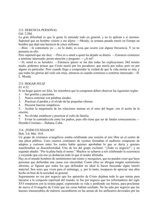 212. HERENCIA PERSONAL
Gál. 2:20d.
La gran dificultad es que la gente lo entiende todo en general, y no lo aplican a sí mismos.
Suponed que un hombre viniera y me dijera: —Moody, la semana pasada murió en Europa un
hombre que dejó una herencia de cinco millones.
—Bien —le contestaría yo—, no lo dudo; es cosa que ocurre con alguna frecuencia. Y ya no
pensaría en ello.
Pero suponed que me dice: —Pero es a usted a quien ha dejado su dinero. —Entonces comienzo
a sentirme interesado; presto atención y pregunto: —¿A mí?
—Sí, usted es su heredero. —Entonces quiero se me den todas las explicaciones. Del mismo
modo, podemos pensar que Cristo murió por los pecadores; que murió por todos; pero no por
alguno en particular. Pero cuando llego a comprender la verdad de que la vida eterna es mía, y
que todas las glorias del cielo son mías, entonces es cuando comienzo a sentirme interesado.—D.
L. Moody.

213. HOGAR FELIZ
Ef. 4:32.
Si un hogar quiere ser feliz, los miembros que lo componen deben observar las siguientes reglas:
1. Ser gentiles y pacientes.
2. Nunca contestar con palabras airadas.
3. Practicar el perdón y el olvido de las pequeñas ofensas.
4. Procurar hacerse simpáticos.
5. Aceitar la maquinaria de las relaciones mutuas en el seno del hogar, con el aceite de la
oración.
6. No olvidar establecer y practicar el culto de familia.
7. Evitar la contradicción entre los padres, pues ello tiene que ser de fatales consecuencias.—
Heraldo Cristiano.—Habana, Cuba.

214. ¡TODO ES NEGOCIO!
Hch. 3:6; Mat. 10:8.
Un grupo de cristianos evangélicos estaba celebrando una reunión al aire libre en el centro de
una plaza pública. Unos cuantos centenares de oyentes formaban el auditorio compuesto de
adeptos y curiosos entre los cuales había quienes aprobaban lo que se decía y quienes
manifestaban su disconformidad. Uno de los del grupo exclamó: “¡Todo es negocio!”, y un
segundo añadió: “Por la plata baila el mono.” Muchos se echaron a reir celebrando la ocurrencia
y creyendo que con eso ya deshacían todo lo que el orador afirmaba.
Hay en el mundo hombres de sentimientos tan ruines y mezquinos, que no pueden creer que haya
personas que defiendan una causa con sinceridad. Como ellos no abrigan ningún sentimiento
altruista, se figuran que todos los que defienden un ideal lo hacen buscando algún interés
material. Son seres que viven para el estómago, y, por lo tanto, incapaces de apreciar una obra
hecha en bien de la sociedad en general.
Seguramente no era por negocio que los apóstoles de Cristo dejaban todo lo que tenían para
lanzarse a la conquista espiritual del mundo, ni fue por negocio que los reformadores del siglo
XVI rompieron con la tiranía papal, exponiendo su vida y perdiendo sus bienes, para proclamar
de nuevo el Evangelio de Cristo que los curas habían ocultado. No ha sido por negocio que las
huestes innumerables de mártires sucumbieron en las arenas de los anfiteatros devorados por las
 