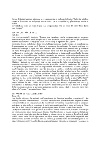 En una de tantas veces un señor que la oyó quejarse de su mala suerte le dijo: “Señorita, usted no
conoce a Jesucristo, un amigo que nunca muere; en su compañía hay placeres que nunca se
acaban.
Es verdad que todas las cosas de esta vida son pasajeras; pero las cosas del Señor Jesús duran
para siempre.”

220. ES CUESTION DE VIDA
Heb. 2:3.
Una persona cuenta lo siguiente: “Durante mis vacaciones estaba yo veraneando en una costa
pintoresca cuyas peñas bañan sus pies en el mar, y ofrecen cuevas preciosas en que puede uno
disfrutar a sus anchas, al abrigo del calor, las bellezas y el esplendor del Océano.
Cierto día, absorto en la lectura de un libro, había permanecido mucho tiempo a la entrada de una
de esas cuevas, sin pensar en el flujo de la marea que iba subiendo. De repente noté que era
preciso no sólo dejar el lugar, sino irme corriendo para librarme de un baño forzoso, y tal vez de
ser pasto de los peces. Las puntas diseminadas de la roca iban desapareciendo. El agua subía
rápidamente y pronto todo estaría cubierto hasta el pie de la larga pared perpendicular de roca,
por la cual era imposible trepar. No había que perder un momento y sin vacilar partí como una
saeta. Pero acordándome de que mi libro había quedado en la cueva hice alto para volver atrás,
cuando llegó a mis oídos este grito: “Corra usted ¡por su vida! No hay un instante que perder.”
Obedecí, y dejando mi tesoro corrí otra vez para salvarme. La lucha contra las olas y la arena
inundada empezaba. El viento soplaba también y me daba con fuerza en el rostro. Mi sombrero
se escapaba; maquinalmente traté de asegurarlo en mi cabeza. La misma voz exclamó: “¡Déjelo
todo! No piense sino en salvar su vida.” Lo abandoné al viento … Mis botas se iban llenando de
agua; se hicieron tan pesadas que me arrastraba en lugar de saltar. Mis fuerzas se iban agotando.
Más estridente oí la voz: “¡Déjelas; quíteselas!” Logré quitármelas, y poniéndomelas bajo el
brazo eché a correr.” ¡No! ¡Tírelas! Es cuestión de vida.” Las dejé caer y seguí. Los guijarros me
laceraban los pies y me manaba la sangre; sentí que no resistiría mucho y grité: “¿Qué haré?”
“Ya voy”, dijo la misma voz, y un brazo robusto cogió el mío. El amigo desconocido me ayudó y
juntos subimos la roca. Pronto me hallé en lo alto del peñasco respirando con fuerza y
considerando el tremendo peligro del que acababa de salvarme; esto me hizo pensar en el peligro
de la condenación divina a que están expuestas nuestras almas. ¿Qué es menester hacer para
salvarse? Creer en Cristo y confiar en Dios.

221. PAGAR EL MAL CON EL BIEN
Rom. 5:8.
Una familia misionera fue asaltada en China durante los llamados “tumultos vegetarianos”, y los
padres y tres hijos fueron muertos. Los cuatro niños restantes pudieron escapar después de haber
visto asesinados a sus seres queridos. Se encontraron nuevamente y decidieron que su venganza
sería ésta: se irían todos y obtendrían la mejor preparación posible, y luego volverían a China
para dar su vida en servicio a ese país que tan injusto había sido con el resto de su familia.
Las hijas de una mujer viuda que vivía en Australia fueron asesinadas en la misma ocasión que
las cinco personas antes mencionadas. Cuando llegó la noticia a la madre, su respuesta fue que
como no tenía otras hijas que dar, se daría a sí misma. Así, a los setenta y dos años de edad,
vendió cuanto tenía, fue al lugar donde sus hijas habían muerto, aprendió la lengua del país,
estableció una escuela, dio veinte años de servicio, y cuando murió fue enterrada junto a sus
hijas. Estos cinco sobrevivientes de esa desgracia tan cruel e injusta, no se dejaron vencer por su
 