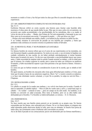 momento se rindió a Cristo y fue fiel por todos los días que Dios le concedió después de esa dura
experiencia.

227. SIN ARREPENTIMIENTO COMPLETO NO ENCONTRARIA PAZ
Sal. 51:17.
Guillermo Dawson refirió en cierta ocasión esta historia para ilustrar cuán humilde debe
mostrarse el alma antes de que pueda hallar la paz. Dijo que en unos cultos de avivamiento, un
jovencito que estaba acostumbrado a las peculiaridades de los metodistas, dijo a su madre al
volver de uno de los cultos: —Madre, don Fulano de Tal está arrepentido y buscando la paz con
Dios; pero no la encontrará esta noche. Y preguntó la madre: —¿Por qué dices eso, hijo?
—Porque sólo tenía doblada una rodilla, madre; y no hallará la paz mientras no doble las dos.
Y en verdad, mientras la convicción de pecado no nos humille por completo, y hasta que
perdamos toda confianza en nosotros mismos no podremos hallar al Salvador.

228. AUMENTO EL PESO, Y NO PUDIERON LEVANTARLO
Gén. 6:3.
Un famoso hombre de ciencia refiere que en el curso de sus experimentos en las montañas, era
con frecuencia bajado a grandes precipicios. Se metía en un cesto, y sus sirvientes lo bajaban con
cuidado valiéndose de una cuerda, no sin haber probado anticipadamente si tenían bastante
fuerza para levantarlo de nuevo. Un día tuvo que descender a una profundidad mayor que nunca
antes, y hubo necesidad de emplear toda la cuerda Cuando terminó su trabajo, y dio la señal para
que lo alzasen, los criados cogieron la cuerda, pero a pesar de todos sus esfuerzos no pudieron
levantarlo, y hubo necesidad de esperar a que otras personas a las que fueron a llamar, viniesen a
ayudarlo.
La causa era que no habían tomado en consideración el peso de la cuerda, que se añadía al del
hombre.
De igual manera, un hombre de cincuenta años tiene gran dificultad para rendirse a Cristo, pues
tiene que levantar el peso de sus anteriores negativas. Decís “no” y vuestro corazón se endurece,
y se hace más obstinada vuestra voluntad, y si por fin os perdéis, la culpa no será de Dios.—
Chapman.

229. DEFRAUDANDO A DIOS
Ecl. 12:1.
Un caballo se escapó de la cuadra una mañana, y no volvió sino hasta por la noche. Cuando el
amo lo reprendió, el caballo replicó: —Pero al cabo he vuelto sano y salvo, y usted tiene aquí su
caballo. —Es verdad —contestó el amo—, pero mi campo no ha sido arado. Así también, si un
hombre se convierte en edad avanzada, Dios tiene al hombre, pero en su obra habrá sido
defraudado por el hombre. Y el hombre se habrá defraudado a sí mísmo.—S. S. Chronicle.

230. INDIFERENCIA
Gén. 19:17.
No hace mucho que una familia entera pereció en un incendio en su propia casa. No fueron
consumidos por las llamas, sino sofocados por el humo. No se vio llama alguna, ni ninguna otra
señal alarmante podía observarse desde la calle; pero esto no obstante, la muerte hizo presa de
todos ellos, tan ciertamente como si hubieran sido convertidos en cenizas.
Así es de fatal el pecado en sus consecuencias; pocos son destruidos por sus formas manifiestas y
 