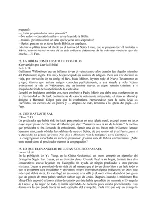 preguntó:
—¿Estas preparando tu tarea, pequeña?
—No señor —contestó la niña—, estoy leyendo la Biblia.
—Bueno, ¿te impusieron de tarea que leyeras unos capítulos?
—Señor, para mí no es tarea leer la Biblia, es un placer.
Esta breve plática tuvo tal efecto en el ánimo del Señor Hone, que se propuso leer él también la
Biblia, convirtiéndose en uno de los más ardientes defensores de las sublimes verdades que ella
enseña.—El Faro.

23. LA BIBLIA COMO ESPADA DE DOS FILOS
(Convertidos por Leer la Biblia)
Heb. 4:12.
Guillermo Wilberforce era un brillante joven de veinticuatro años cuando fue elegido miembro
del Parlamento inglés. Era muy despreocupado en asuntos de religión. Pero una vez durante un
viaje, por invitación de su amigo el Rev. Isaac Milner, leyeron todo el Nuevo Testamento en
griego, idioma que ambos amigos conocían perfectamente, y esa simple y sola lectura
revolucionó la vida de Wilberforce: fue un hombre nuevo, un digno senador cristiano y el
abogado decidido de la abolición de la esclavitud.
Sucedió en Inglaterra también que, para combatir a Pedro Mártir que daba unas conferencias en
la Universidad de Oxford, conferencias de esencia netamente antipapista, el clero se alarmó y
designó a Bernardo Gilpin para que lo combatiera. Preparándose para la lucha leyó las
Escrituras, los escritos de los padres y … después de todo, renunció a la iglesia del papa.—El
Faro.

24. CON BASTANTE SAL
2 Tim. 2:15.
Un predicador que había sido invitado para predicar en una iglesia rural, escogió como su texto
clave aquel pasaje del Sermón del Monte que dice: “Vosotros sois la sal de la tierra.” A medida
que predicaba se iba llenando de entusiasmo, siendo una de sus frases más brillantes: Amado
hermano mío, jamás olvides las palabras de nuestro Señor, de que somos sal y sal fuerte; pero si
te descuidas no podrás ser como Dios dijo a Abraham: “sal de tu tierra y de tu parentela”.
La congregación escuchaba en silencio pensando: ¡Cuánto sabe de Biblia este hermano! ¿Sabe
tanto usted como el predicador o como la congregación?

25. LO QUE EL EVANGELIO DE LUCAS SIGNIFICO PARA EL
Lucas 1:1–4.
En la población de Yu Yang, en la China Occidental, un joven compró un ejemplar del
Evangelio Según San Lucas, en su dialecto chino. Cuando llegó a su hogar, durante tres días
consecutivos estuvo leyendo ese Evangelio sin ayuda de ningún predicador u otra persona
cristiana. Lucas se posesionó de su vida de tal manera que el joven chino hizo a un lado todo lo
que le estorbaba para estudiarlo; y entretanto estuvo esperando alguna indicación de Dios para
saber qué debía hacer. En eso llegó un misionero a la villa y el joven chino descubrió con gusto
que las gentes de otros países también sabían algo de Jesús. Después, cuando el misionero Hsu
Ming-Chih encontró al joven chino descubrió que éste había aprendido de memoria el Evangelio
de Lucas; y, lo mejor de todo, lo había aprendido de corazón, pues estaba practicándolo. Esto
demuestra lo que puede hacer un solo ejemplar del evangelio. Cada vez que doy un evangelio
 