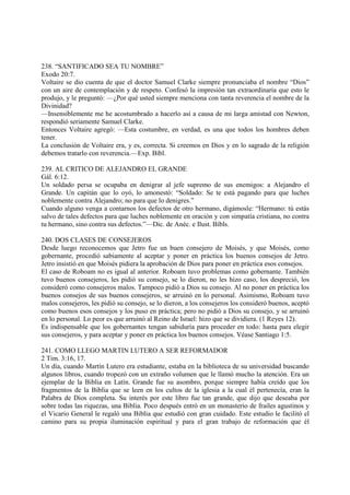 238. “SANTIFICADO SEA TU NOMBRE”
Exodo 20:7.
Voltaire se dio cuenta de que el doctor Samuel Clarke siempre pronunciaba el nombre “Dios”
con un aire de contemplación y de respeto. Confesó la impresión tan extraordinaria que esto le
produjo, y le preguntó: —¿Por qué usted siempre menciona con tanta reverencia el nombre de la
Divinidad?
—Insensiblemente me he acostumbrado a hacerlo así a causa de mi larga amistad con Newton,
respondió seriamente Samuel Clarke.
Entonces Voltaire agregó: —Esta costumbre, en verdad, es una que todos los hombres deben
tener.
La conclusión de Voltaire era, y es, correcta. Si creemos en Dios y en lo sagrado de la religión
debemos tratarlo con reverencia.—Exp. Bíbl.

239. AL CRITICO DE ALEJANDRO EL GRANDE
Gál. 6:12.
Un soldado persa se ocupaba en denigrar al jefe supremo de sus enemigos: a Alejandro el
Grande. Un capitán que lo oyó, lo amonestó: “Soldado: Se te está pagando para que luches
noblemente contra Alejandro; no para que lo denigres.”
Cuando alguno venga a contarnos los defectos de otro hermano, digámosle: “Hermano: tú estás
salvo de tales defectos para que luches noblemente en oración y con simpatía cristiana, no contra
tu hermano, sino contra sus defectos.”—Dic. de Anéc. e Ilust. Bíbls.

240. DOS CLASES DE CONSEJEROS
Desde luego reconocemos que Jetro fue un buen consejero de Moisés, y que Moisés, como
gobernante, procedió sabiamente al aceptar y poner en práctica los buenos consejos de Jetro.
Jetro insistió en que Moisés pidiera la aprobación de Dios para poner en práctica esos consejos.
El caso de Roboam no es igual al anterior. Roboam tuvo problemas como gobernante. También
tuvo buenos consejeros, les pidió su consejo, se lo dieron, no les hizo caso, los despreció, los
consideró como consejeros malos. Tampoco pidió a Dios su consejo. Al no poner en práctica los
buenos consejos de sus buenos consejeros, se arruinó en lo personal. Asimismo, Roboam tuvo
malos consejeros, les pidió su consejo, se lo dieron, a los consejeros los consideró buenos, aceptó
como buenos esos consejos y los puso en práctica; pero no pidió a Dios su consejo, y se arruinó
en lo personal. Lo peor es que arruinó al Reino de Israel: hizo que se dividiera. (1 Reyes 12).
Es indispensable que los gobernantes tengan sabiduría para proceder en todo: hasta para elegir
sus consejeros, y para aceptar y poner en práctica los buenos consejos. Véase Santiago 1:5.

241. COMO LLEGO MARTIN LUTERO A SER REFORMADOR
2 Tim. 3:16, 17.
Un día, cuando Martín Lutero era estudiante, estaba en la biblioteca de su universidad buscando
algunos libros, cuando tropezó con un extraño volumen que le llamó mucho la atención. Era un
ejemplar de la Biblia en Latín. Grande fue su asombro, porque siempre había creído que los
fragmentos de la Biblia que se leen en los cultos de la iglesia a la cual él pertenecía, eran la
Palabra de Dios completa. Su interés por este libro fue tan grande, que dijo que deseaba por
sobre todas las riquezas, una Biblia. Poco después entró en un monasterio de frailes agustinos y
el Vicario General le regaló una Biblia que estudió con gran cuidado. Este estudio le facilitó el
camino para su propia iluminación espiritual y para el gran trabajo de reformación que él
 