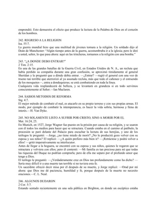 emprendió. Esto demuestra el efecto que produce la lectura de la Palabra de Dios en el corazón
de los hombres.

242. REGRESO A LA RELIGION
Isa. 55:7.
La guerra mundial hizo que una multitud de jóvenes tornara a la religión. Un soldado dijo al
Deán de Manchester: “Algún tiempo antes de la guerra, acostumbraba ir a la iglesia; pero le diré
a usted, señor, lo que pasa ahora: aquí en las trincheras, tornamos a la religión con una bomba.”

243. “¿A DONDE DEBO ENTRAR?”
2 Tim. 2:15.
En una de las grandes batallas de la Guerra Civil, en Estados Unidos de N. A., un recluta que
había perdido su compañía durante una gran confusión, se aproximó tímidamente al general
Sheridan y le preguntó que a dónde debía entrar. —¿Entrar? —rugió el general con una voz de
trueno tan terrible que aterrorizó al ya asustado recluta, más que todo el cañoneo y el estruendo
de los mosquetes—, entra a dondequieras; se está combatiendo en toda la línea.
Cualquiera vida resplandecerá de belleza, y se levantará en grandeza si en todo servimos
conscientemente al Señor.—Ian Maclaren.

244. SABIOS METODOS DE REFORMA
Stg. 4:7.
El mejor método de combatir el mal, es atacarlo en su propio terreno y con sus propias armas. El
modo, por ejemplo de combatir la intemperancia, es hacer la vida sobria, hermosa y llena de
interés.—H. Van Dyke.

245. NO SOLAMENTE LISTO A SUFRIR POR CRISTO, SINO A MORIR POR EL
Mat. 16:24, 25.
En Munich, en 1527, Jorge Wagner fue puesto en la prisión por causa de su religión, y se usaron
con él todos los medios para hacer que se retractara. Cuando estaba en el camino al patíbulo, la
procesión se paró delante del Palacio para escuchar la lectura de sus herejías, y uno de los
teólogos le preguntó: —Jorge, ¿no tiene miedo de morir? ¿No le producirá gozo volver con su
esposa y sus niños? El replicó: —¿A quién prefiero más bien ir? —¡Retráctese y podrá volver a
ellos! —gritó imperativamente su interlocutor.
Antes de llegar a la hoguera, se encontró con su esposa y sus niños, quienes le rogaron que se
retractara y volviera con ellos; pero él contestó: —Mi familia es tan preciosa para mí que todas
las riquezas del Duque no podrían comprarla; pero de ella me separo por el profundo amor que
tengo a Dios.
El teólogo le preguntó: —¿Verdaderamente cree en Dios tan profundamente como ha dicho? —
Sería muy difícil ir a una muerte tan terrible si no tuviera esta fe.
Un sacerdote ofreció decir misa por él después de su muerte, y Jorge replicó: —Orad por mí
ahora: que Dios me dé paciencia, humildad y fe, porque después de la muerte no necesito
oraciones.—C. L. Neal.

246. ALGUNOS DUDARON
2 Cor. 5:7.
Estando sentado recientemente en una sala pública en Birghton, en donde un escéptico estaba
 