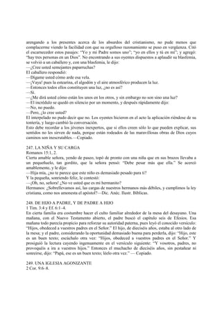 arengando a los presentes acerca de los absurdos del cristianismo, no pude menos que
complacerme viendo la facilidad con que su orgulloso razonamiento se puso en vergüenza. Citó
el escarnecedor estos pasajes: “Yo y mi Padre somos uno”; “yo en ellos y tú en mí”; y agregó:
“hay tres personas en un Dios”. No encontrando a sus oyentes dispuestos a aplaudir su blasfemia,
se volvió a un caballero y, con una blasfemia, le dijo:
—¿Cree usted semejantes paparruchas?
El caballero respondió:
—Dígame usted cómo arde esa vela.
—¡Vaya! pues la estearina, el algodón y el aire atmosférico producen la luz.
—Entonces todos ellos constituyen una luz, ¿no es así?
—Sí.
—¿Me dirá usted cómo están los unos en los otros, y sin embargo no son sino una luz?
—El incrédulo se quedó en silencio por un momento, y después rápidamente dijo:
—No, no puedo.
—Pero, ¿lo cree usted?
El interpelado no pudo decir que no. Los oyentes hicieron en el acto la aplicación riéndose de su
tontería, y luego cambió la conversación.
Esto debe recordar a los jóvenes inexpertos, que si ellos creen sólo lo que pueden explicar, sus
sentidos no les sirven de nada, porque están rodeados de las maravillosas obras de Dios cuyos
caminos son inescrutables.—Copiado.

247. LA NIÑA Y SU CARGA
Romanos 15:1, 2.
Cierta amable señora, yendo de paseo, topó de pronto con una niña que en sus brazos llevaba a
un pequeñuelo, tan gordito, que la señora pensó: “Debe pesar más que ella.” Se acercó
amablemente, y le dijo:
—Hija mía, ¿no te parece que este niño es demasiado pesado para ti?
Y la pequeña, sonriendo feliz, le contestó:
—¡Oh, no, señora! ¿No ve usted que es mi hermanito?
Hermanos: ¿Sobrellevamos así, las cargas de nuestros hermanos más débiles, y cumplimos la ley
cristiana, como nos amonesta el apóstol?—Dic. Anéc. Ilustr. Bíblicas.

248. DE HIJO A PADRE, Y DE PADRE A HIJO
1 Tim. 3:4 y Ef. 6:1–4.
En cierta familia era costumbre hacer el culto familiar alrededor de la mesa del desayuno. Una
mañana, con el Nuevo Testamento abierto, el padre buscó el capítulo seis de Efesios. Esa
mañana todo parecía propicio para reforzar su autoridad paterna, pues leyó el conocido versículo:
“Hijos, obedeced a vuestros padres en el Señor.” El hijo, de dieciséis años, estaba al otro lado de
la mesa; y el padre, considerando la oportunidad demasiado buena para perderla, dijo: “Hijo, este
es un buen texto; escúchalo otra vez: “Hijos, obedeced a vuestros padres en el Señor.” Y
prosiguió la lectura cayendo ingenuamente en el versículo siguiente: “Y vosotros, padres, no
provoquéis a ira a vuestros hijos.” Entonces el muchacho de dieciséis años, sin pestañear ni
sonreirse, dijo: “Papá, ese es un buen texto; léelo otra vez.” — Copiado.

249. UNA IGLESIA AGONIZANTE
2 Cor. 9:6–8.
 