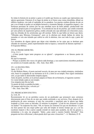 Se relata la historia de un pintor a quien se le pidió que hiciera un cuadro que representara una
iglesia agonizante. Entonces él en lugar de pintar en el lienzo unas ruinas desteñidas, dibujó un
edificio moderno, con todo el esplendor de su grandeza. Las puertas estaban abiertas de par en
par y en el fondo se podía ver un púlpito hermoso y ricamente labrado, el magnífico órgano, y las
hermosas persianas de colores por las que entraban rayos de bella palidez, produciendo una
condición propicia para el recogimiento. A la entrada de una de las puertas, que estaba sostenida
por unos pilares de arquitectura gótica, estaba colocada una caja adornada con relucientes joyas,
para las ofrendas de los aristócratas que allí asistían. Sobre la caja había un letrero que decía:
“Ofrendas para Misiones Extranjeras”; pero en la abertura por donde habían de entrar las
monedas se veía una telaraña que cubría no sólo la abertura, sino casi toda la caja y parte del
letrero.
Los miembros de alguna iglesia que dejan criar telarañas en las cajas que se destinan para
ofrendas de misiones, jamás experimentarán toda la riqueza y sensación de dulzura espiritual.—
El Expositor Bíblico.

250. EL PREDICADOR FIEL
2 Cor. 2:2, 3.
—¿Cómo puede lograr tanto progreso en su iglesia? —preguntaron a un famoso pastor de
Boston.
He aquí la respuesta:
—Porque yo predico dos veces a la iglesia cada domingo, y sus cuatrocientos miembros predican
un sermón en el mundo cada día.—Dic. Anéc. Ilust. Bíbl.

251. LA IGLESIA FRIA
Apoc. 3:15, 16.
Un día Roberto Burns, el poeta nacional escocés, de paso por una ciudad extranjera, sintiéndose
solo, buscó la compañía de sus hermanos en la fe y entró en un templo. Pero siguió sintiéndose
solo, ya que nadie le demostraba simpatía alguna.
Antes de partir, escribió, en la primera página en blanco de un himnario, el siguiente cuarteto:
Un viento helado sopla en este templo.
Una simpatía más fría me heló.
Un pastor de hielo su palabra ha dado …
¡Ni aunque todo hirviese, volvería yo!
—Dic. Anéc. Ilust. Bíb.

252. PREDICACION EFECTIVA
Jn. 4:28, 29.
Recientemente leí en un periódico acerca de un predicador que pronunció unos sermones
directamente para el bien de un ateo que estaba asistiendo a sus servicios. Poco después de la
predicación de estos sermones, el ateo fue convertido y manifestó ante la iglesia que había
aceptado a Cristo como su Salvador. El ministro le preguntó: “¿Cuál de mis sermones le quitó
sus dudas?” Su respuesta fue clara: “Oh, no fueron sus sermones los que me decidieron. Lo que
me hizo pensar fue una mujer pobre que salía del templo al mismo tiempo que yo y en los
escalones tropezó e iba a caerse cuando extendí mi mano para ayudarla, me dio las gracias y,
mirándome a la cara, me preguntó: ‘Señor, ¿ama usted a nuestro bendito Salvador?’ Esta
pregunta me hizo reflexionar y ahora puedo decir que amo a Jesucristo.”—A. Maclaren, D. D.
 