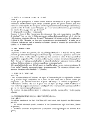 253. INSTA A TIEMPO Y FUERA DE TIEMPO
2 Tim. 4:2.
Se dice que al principio de la Primera Guerra Mundial, un clérigo de la Iglesia de Inglaterra
compareció ante Guillermo Taylor, obispo, y capellán general del ejército británico, para pedir
colocación como capellán. Se dice que el obispo Taylor lo miró intensamente por un momento y
sacando su reloj de bolsillo le dijo: “Imagínese que yo soy un soldado moribundo, que sólo tengo
tres minutos de vida, ¿qué tiene que decirme?”
El clérigo quedó confundido y no dijo nada.
Entonces el obispo le dijo: “Ahora tengo dos minutos de vida, ¿qué puede decirme para el bien
de mi alma?” Aun con esto, el clérigo permaneció callado. Entonces el obispo volvió a decirle:
“sólo tengo un minuto de vida, ¿me dirá algo?” Entonces el clérigo sacó su libro de oración, pero
el obispo le dijo: “No saque ese libro, pues no es oportuno para esta ocasión.” Y puesto que el
clérigo no pudo decirle nada al soldado moribundo, fracasó en su deseo de ser capellán del
ejército.—J. Wilbur Chapman.

254. DAD A DIOS LOOR
Sal. 148:13.
Después de la batalla de Agincourt, que fue ganada por Enríque V, se dice que este rey estaba
pensando que esta victoria traería grandes honores a él y a sus soldados, y queriendo reconocer la
providencia divina en ella, ordenó al capellán que diera lectura a un salmo de David; cuando el
capellán leyó las palabras: “No a nosotros, oh Jehová, no a nosotros, sino a tu nombre da gloria”
(Sal. 115:1), el rey bajó de su caballo e hizo lo mismo la caballería y todos a un tiempo, desde el
rey hasta el último soldado, se postraron tocando sus rostros en el suelo.
¡Oh!, ante la historia del amor del Salvador y su obra libertadora, ¿no nos postraremos delante de
él esta noche? Todas las huestes celestiales y terrenales claman: “No a nosotros, oh Jehová, no a
nosotros, sino a tu nombre da gloria.”—Talmadge.

255. UNA PALA CRISTIANA
Mat. 5:16.
Cierto individuo entró a una ferretería con objeto de comprar una pala. El dependiente le enseñó
una y nuestro amigo, colocándola en el suelo, se paró sobre ella al mismo tiempo que
preguntaba: —¿Es esta una buena clase de pala? —Mi amigo —le contestó el dependiente—,
evidentemente usted no sabe nada de palas. Esta está hecha por Jorge Griffith. Griffith es un
buen cristiano y sus palas son cristianas y usted puede estar completamente seguro de que todo lo
que vea con ese nombre es de buena clase.
Así como en esta pala, podemos poner el cristianismo en todas nuestras obras y todas nuestras
palabras.

256. NORMAS DE UNA IGLESIA NEOTESTAMENTARIA
Hch. 2:43–47.
He aquí un resumen de las leyes de Cristo sobre este asunto, que requieren un conocimiento
práctico:
1. La unidad, suficiencia y única, autoridad de las Escrituras como regla de doctrina y forma
de gobierno;
2. Evidencia ostensible de regeneración y conversión como requisito para ser miembro de la
iglesia;
 