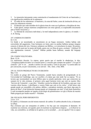 3. La inmersión únicamente como contestación al mandamiento de Cristo de ser bautizados y
a la significación simbólica de la ordenanza;
4. El orden de las ordenanzas: el bautismo y la cena del Señor, como de institución divina, así
como las ordenanzas mismas;
5. El derecho que cada miembro de la iglesia tiene de votar en el gobierno y disciplina de ésta;
6. Cada iglesia, aunque mantiene compañerismo con otras iglesias, es responsable únicamente
ante el Señor Jesucristo; y
7. La libertad de conciencia individual, y la total independencia entre la iglesia y el estado.—
A. H. Strong.

257. UNIDOS EN CRISTO
Ef. 5:19.
Un hindú y un neozelandés se encontraron en un buque misionero. Ambos habían sido
convertidos del paganismo. Eran hermanos en Jesús; pero no podian hablarse porque ninguno
conocía el idioma del otro. Entonces señalaron sus Biblias, y se estrecharon la mano. De pronto,
una idea feliz pasó por la mente del hindú, quien con voz llena de gozo, exclamó: “¡Aleluya! El
otro rápidamente contestó: “¡Amén!” Habían podido hasta hablarse, usando del lenguaje
celestial.

258. UNION VOLUNTARIA
Rom. 12:16.
Un matrimonio discutía. La esposa, quien quería que el marido la obedeciese, le dijo:
“¡Vergüenza habría de darte ver a nuestro perro y a nuestro gato siempre tan unidos!” A lo que él
contestó: “¿Sí? A ver … prueba a unirlos con una cuerda y verás lo que pasa.” La unión debe ser
por convicción, no por vencimiento, o no será tal.—Dic. Anéc. e Ilus. Bíbl.

259. EL TEXTO PREDILECTO DE UN ERUDITO
Mat. 5:16.
Un erudito en griego del Nuevo Testamento, cuando hacía estudios de postgraduado en la
Universidad de Cambridge, una vez escribió a la dama que más tarde fue su esposa: “Si yo
tuviera que recomendarte un texto bíblico para tu estudio particular, texto que contuviera un
sumario de la vida cristiana, el primero sería aquel hermoso texto que está en nuestro libro
‘Servicio de Comunión’, y que dice: ‘Alumbre vuestra luz delante de los hombres, para que vean
vuestras obras buenas, y glorifiquen a vuestro Padre que está en los cielos.’ ¿Cuál honor más
grande puede ser concedido a los pobres, débiles, y pecadores mortales, que hacer algo para la
gloria de Dios? ¿Cuál distinción humana puede ser comparada con ésta? ¿Cuál título honorífico
o cuál recompensa pueden ser iguales al privilegio de permitírsenos ver que el Reino de nuestro
Padre progresa por medio nuestro?—Peloubet.

260. IGUALES; PERO DIFERENTES
2 Cor. 12:5.
El carbón y el diamante son del mismo material: de carbón. El carbón absorbe la luz; el diamante
la refleja.
Hay cristianos que son semejantes al carbón y los hay que son semejantes al diamante. Al
examinar sus creencias, son iguales; pero al examinar su experiencia religiosa … y al observar su
vida, sus costumbres, su utilidad en la iglesia y en la sociedad … ¡no son iguales! Uno es opaco
 