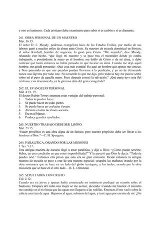 y otro es luminoso. Cada cristiano debe examinarse para saber si es carbón o si es diamante.

261. OBRA PERSONAL DE UN MAESTRO
Mar. 16:15.
El señor D. L. Moody, poderoso evangelista laico de los Estados Unidos, por medio de sus
labores ganó a muchos miles de almas para Cristo. Su maestro de escuela dominical en Boston,
el señor Kimball, hombre de negocios, lo ganó para Cristo. “Me acuerdo”, dice Moody,
relatando este hecho, “que llegó mi maestro y se puso tras el mostrador donde yo estaba
trabajando, y poniéndome la mano en el hombro, me habló de Cristo y de mi alma, y debo
confesar que hasta entonces no había pensado en que tuviese un alma. Cuando me dejó aquel
hombre, me quedé pensando: ¡Qué cosa más extraña! He aquí un hombre que apenas me conoce,
y llora pensando en que mis pecados pueden llevarme a la perdición, y yo no he derramado
nunca una lágrima por todo esto. No recuerdo lo que me dijo, pero todavía hoy me parece sentir
sobre mí el peso de aquella mano. Poco después conocí la salvación.” ¿Qué parte tuvo este fiel
cristiano, casi desconocido, en la gloriosa obra del gran evangelista?

262. EL EVANGELIO PERSONAL
Mat. 4:18, 19.
El doctor Rubén Torrey enumera estas ventajas del trabajo personal:
1. Todos lo pueden hacer.
2. Se puede hacer en todas partes.
3. Se puede hacer en cualquier tiempo.
4. Alcanza a todas las clases sociales.
5. Da en el blanco.
6. Produce grandes resultados.

263. NUESTRO TRABAJO DEBE SER LIMPIO
Mat. 23:15.
“Hacer prosélitos es una obra digna de un fariseo; pero nuestro propósito debe ser llevar a los
hombres a Dios.”—C. H. Spurgeon.

264. PARALITICA, ORANDO POR LAS MISIONES
1 Tes. 5:17.
Una antigua maestra de escuela llegó a estar paralítica, y dijo a Dios: “¿Cómo puedo servirte,
Señor, en esta condición en que estoy imposibilitada?” Y le pareció que Dios le decía: “Todavía
puedes orar.” Entonces ella pensó que esto era su gran comisión. Desde entonces la antigua
maestra de escuela se puso a orar de una manera especial: ocupaba las mañanas orando por la
obra misionera que se hace en un lado del globo terráqueo; y las tardes, orando por la obra
misionera que se hace en el otro lado.—B. L. Olmstead.

265. SEPULTADOS CON CRISTO
Col. 2:12.
Cuando era yo joven y apenas había comenzado mi ministerio prediqué un sermón sobre el
bautismo. Después del culto una mujer se me acercó, diciendo: Cuando me bauticé el ministro
me condujo en el río hasta que las aguas nos llegaron a las rodillas. Entonces él me vació sobre la
cabeza una taza de agua. Bajamos al agua, subimos del agua, y tuve agua por encima de mí. ¿No
 