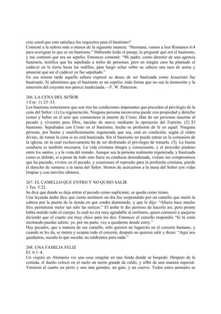 cree usted que esto satisface los requisitos para el bautismo?
Contesté a la señora más o menos de la siguiente manera: “Hermana, vamos a leer Romanos 6:4
para averiguar lo que es un bautismo.” Habiendo leído el pasaje, le pregunté qué era el bautismo,
y me contestó que era un sepelio. Entonces comenté: “Mi padre, como director de una agencia
funeraria, testifica que ha sepultado a miles de personas; pero en ningún caso ha plantado el
cadáver en la tierra hasta las rodillas, para luego echar sobre su cabeza una taza de arena y
anunciar que así el cadáver ya fue sepultado.”
En esa misma tarde aquella señora expresó su deseo de ser bautizada como Jesucristo fue
bautizado, Si admitimos que el bautismo es un sepelio, toda forma que no sea la inmersión y la
emersión del creyente nos parece inadecuada.—F. W. Patterson.

266. LA CENA DEL SEÑOR
1 Cor. 11:23–33.
Los bautistas sostenemos que son tres las condiciones imperantes que preceden al privilegio de la
cena del Señor: (1) La regeneración. Ninguna persona inconversa puede con propiedad y derecho
comer y beber en el acto que conmemora la muerte de Cristo. Han de ser personas muertas al
pecado y vivientes para Dios, nacidas de nuevo mediante la operación del Espíritu. (2) El
bautismo. Sepultados con Cristo en el bautismo, hecha su profesión de fe en aquél. Ninguna
persona, por buena y manifiestamente regenerada que sea, está en condición, según el orden
divino, de tomar la cena si no está bautizada. Sin el bautismo no puede entrar en la comunión de
la iglesia, en la cual exclusivamente ha de ser disfrutado el privilegio de tomarla. (3). La buena
conducta es también necesaria. La vida cristiana íntegra y consecuente, y el proceder piadoso
entre los santos, y a la vista del mundo. Aunque sea la persona realmente regenerada, y bautizada
como es debido, si a pesar de todo esto fuere su conducta desordenada, violare sus compromisos
que ha pactado, viviere en el pecado, y ocasionare el reproche para la profesión cristiana, pierde
el derecho de sentarse a la mesa del Señor. Hemos de acercarnos a la mesa del Señor con vidas
limpias y con móviles idóneos.

267. EL CAMELLO QUE ENTRO Y NO QUISO SALIR
1 Tes. 5:22.
Se dice que donde se deja entrar el pecado como suplicante, se queda como tirano.
Una leyenda árabe dice que cierto molinero un día fue sorprendido por un camello que metió la
cabeza por la puerta de la tienda en que estaba durmiendo, y que le dijo: “Afuera hace mucho
frío, permíteme meter tan sólo las narices.” El árabe le dio permiso de hacerlo así; pero pronto
había metido todo el cuerpo, lo cual no era muy agradable al molinero, quien comenzó a quejarse
diciendo que el cuarto era muy chico para los dos. Entonces el camello respondió “Si tú estás
incómodo puedes salirte; yo, por mi parte, voy a quedarme donde estoy.”
Hay pecados, que a manera de ese camello, sólo quieren un lugarcito en el corazón humano, y
cuando se les da, se meten y ocupan todo el corazón, después no quieren salir y dicen: “Aquí nos
quedamos, suceda lo que suceda; no saldremos para nada.”

268. UNA FAMILIA FELIZ
Ef. 6:1–4.
Un viajero en Alemania vio una cosa singular en una fonda donde se hospedó. Después de la
comida, el dueño colocó en el suelo un tazón grande de caldo, y silbó de una manera especial.
Vinieron al cuarto un perro y una rata grandes, un gato, y un cuervo. Todos estos animales se
 