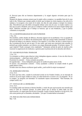 él: Proveyó para ella un hermoso departamento y le asignó algunos sirvíentes para que la
cuidaran.
Después de algunas semanas notaron que la madre salía a compras y se quedaba fuera de la casa
todo el día. Notaron que siempre pedía al chofer que la dejara en cierta esquina a las ocho de la
mañana y la recogiera a las cuatro de la tarde, tres días de cada semana y siempre los mismos
días. Descubrieron que ella había conseguido trabajo como ama de casa. La madre explicó a su
hijo que no quiso ofenderlo, pero que en verdad no estaba contenta al no tener ningún trabajo qué
hacer. Debemos recordar que el trabajo es honroso, que es una bendición, y que la pereza
voluntaria es un pecado.

274. LA RESPONSABILIDAD DE LOS PATRONOS
1 Tes. 4:6.
Dos hombres, ambos dueños de fábricas, discutían algunos de sus problemas. Uno se quejaba de
que la producción en su fábrica iba disminuyendo. Dijo que aunque había aumentado el número
de horas de trabajo a sus obreros, inclusive a las mujeres y a los niños, de doce a catorce horas al
día, la producción iba de mal en peor. El otro señor, que tenía una conciencia más sensible, le
protestó que estaba matando a sus obreros con cargas demasiado pesadas. El primero repuso: “Y
¿qué importa? Puedo conseguir otros empleados.” Semejante actitud de parte de muchos jefes
ocasionó la organización de sindicatos o gremios para la protección de los derechos del obrero.

275. LOS MOVILES PARA TRABAJAR
1 Cor. 3:9.
Un extranjero se detuvo para observar cómo trabajaban algunos canteros. A tres de ellos hizo la
misma pregunta: —¿Qué hace usted, señor?”
El primero le contestó: —Estoy cortando una piedra.
El segundo dijo: —Estoy trabajando para ganar mi sueldo de quince pesos al día.
El tercero, con entusiasmo contestó: —Estoy ayudando a edificar un templo donde la gente
podrá adorar a Dios.
Si todos estos tres obreros recibieron igual sueldo, ¿cuál recibió la mejor recompensa?

276. HONRADEZ SINCERA
2 Cor. 8:21.
Se narra que hace años, cuando la esclavitud existía en los Estados Unidos, en un mercado de
esclavos un joven negro estaba en venta. Un señor benévolo se acercó a él y le preguntó: “Si yo
te compro, ¿te portarás con honradez? El muchacho repuso sinceramente: “Seré honrado, me
compre usted o no.”

277. VENTAJA DE LA HONRADEZ
2 Cor. 8:21.
Un mendigo pidió una limosna al doctor Smollet, y estele dio por equivocación una moneda que
tenía el valor de veintiseis pesetas. El pobre pensó que el doctor le había dado eso por
equivocación y lo siguió para devolverle la moneda. Luego el doctor Smollet se la devolvió, con
otra como premio por su honradez, diciéndole: “¡En qué vivienda habita la honradez!”

278. POR SUS FRUTOS LOS CONOCEREIS
Mat. 7:20.
 