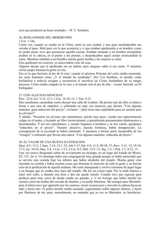 creo que producirá un buen resultado.—W. E. Schubert.

26. BURLANDOSE DEL MORIBUNDO
1 Cor. 1:18a.
Cierta vez, cuando yo estaba en la China, entré en una ciudad, y una gran muchedumbre me
cerraba el paso. Miré para ver lo que acontecía y vi que estaban apedreando a un hombre; como
no podía pasar, tuve que presenciar aquella escena. Estaban matando a un hombre arrojándole
piedras en la cabeza, en el pecho y las piernas, y despedazaban aquel cuerpo arrancándole la
carne. Mientras mataban a ese hombre mucha gente miraba y las mujeres se reían.
Esto quebrantó mi corazón; yo nunca había visto tal cosa.
Algunos decían que el apedreado era un ladrón; pero ninguno sabía si era cierto. Y mientras
corría sangre humana la gente se reía.
Eso es lo que hicieron al pie de la cruz: cuando el glorioso Príncipe del cielo estaba muriendo,
los seres humanos reían. ¿Y el mundo ha cambiado? ¡No! Los hombres, el mundo, están
burlándose y todavía escupen y escarnecen el sacrificio de Cristo, burlándose de su sangre
preciosa. Cristo estaba colgado en la cruz y el mundo reía al pie de ella.—Lester Sumrall, en El
Embajador.

27. CON ALGUNAS MANCHAS
Prov. 22:6; Ecl. 11:8; 12:1; 1 Cor. 16:10, 11; 1 Tim. 4:12.
Dos estudiantes caminaban cierto día por una calle de Londres. De pronto uno de ellos se detuvo
frente a una casa de empeños, y señalando un traje con anuncios que decían, “Con algunas
manchas, gran reducción del precio”, exclamó: “¡Qué texto más espléndido para un sermón para
los jóvenes!”
Y añadió: “Nosotros los jóvenes nos manchamos, quizás muy poco, viendo una representación
vulgar en el teatro, o leyendo un libro inconveniente, o permitiendo pensamientos deshonestos o
desordenados. Y así nos manchamos, y cuando llegamos a hombres y se nos valora, quedamos
“reducidos en el precio”. Nuestro atractivo, nuestra fortaleza, habrá desaparecido. La
consagración de la juventud se habrá esfumado. Y pasamos a formar parte inseparable de los
“rezagos” o sobrantes que llevan esta marca: “Con algunas manchas: reducidas de precio.”

28. EL VALOR DE UNA BUENA ILUSTRACION
Deut. 8:5; 13:3; 2 Sam. 7:14; 12:1–23; Job 5:17; Sal. 6:9; 11:5; 89:30–37; Prov. 3:11, 12; 19:18;
17:3; Jer. 10:24; Dan. 5:4; 1 Cor. 3:13; 2 Cor. 8:2; Heb. 12:5–11; Stg. 1:3; 1 Ped. 1:7; 4:12, 13.
Una vez estuve dirigiendo cultos de avivamiento en elcampo, en un lugar del Estado de Misurí,
EE. UU. de A. Un domingo hubo una congregación muy grande porque se había anunciado que
se serviría una comida bajo los árboles que había alrededor del templo. Mucha gente vino
trayendo su comida y había muchas cosas que distraían la atención de toda la gente y no hacían
caso de la predicación de aquella mañana. Me sentí chasqueado y resolví retirarme de aquel lugar
a un bosque que no estaba muy lejos del templo. Me fui sin comer nada. Por la tarde íbamos a
tener otro culto, y durante una hora o dos me quedé orando. Cuando tuve que regresar para
predicar pasé muy cerca de donde estaba un ganado, y vi un borrego que había metido los
cuernos entre las mallas del cercado de alambre y no podía libertarse. Me acerqué para libertarlo:
para el efecto tuve que agarrarlo por los cuernos, torcer su pescuezo y moverle la cabeza hacia un
lado y hacia otro. El pobre animal estaba asustado, seguramente sufría algunos dolores, y hacía
por libertarse de mí; pues, naturalmente, no entendía que yo era su libertador, su benefactor.
 