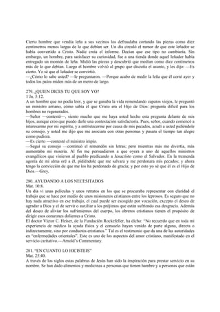 Cierto hombre que vendía leña a sus vecinos los defraudaba cortando las piezas como diez
centímetros menos largas de lo que debían ser. Un día circuló el rumor de que este leñador se
había convertido a Cristo. Nadie creía el informe. Decían que ese tipo no cambiaría. Sin
embargo, un hombre, para satisfacer su curiosidad, fue a una tienda donde aquel leñador había
entregado un montón de leña. Midió las piezas y descubrió que medían como diez centímetros
más de lo que debían. Luego el hombre volvió al grupo que discutía el asunto, y les dijo: —Es
cierto. Yo sé que el leñador se convirtió.
—¿Cómo lo sabe usted? —le preguntaron. —Porque acabo de medir la leña que él cortó ayer y
todos los palos miden más de un metro de largo.

279. ¿QUIEN DICES TU QUE SOY YO?
1 Jn. 5:12.
A un hombre que no podía leer, y que se ganaba la vida remendando zapatos viejos, le preguntó
un ministro arriano, cómo sabía él que Cristo era el Hijo de Dios: pregunta difícil para los
hombres no regenerados.
—Señor —contestó—, siento mucho que me haya usted hecho esta pregunta delante de mis
hijos, aunque creo que puedo darle una contestación satisfactoria. Pues, señor, cuando comencé a
interesarme por mi espíritu, y a entristecerme por causa de mis pecados, acudí a usted pidiéndole
su consejo, y usted me dijo que me asociara con otras personas y pasara el tiempo tan alegre
como pudiera.
—Es cierto —contestó el ministro impío.
—Seguí su consejo —continuó el remendón sin letras; pero mientras más me divertía, más
aumentaba mi miseria. Al fin me persuadieron a que oyera a uno de aquellos ministros
evangélicos que vinieron al pueblo predicando a Jesucristo como el Salvador. En la tremenda
agonía de mi alma oré a él, pidiéndole que me salvara y me perdonara mis pecados; y ahora
tengo la convicción de que me los ha perdonado de gracia; y por esto yo sé que él es el Hijo de
Dios.—Grey.

280. AYUDANDO A LOS NECESITADOS
Mat. 10:8.
Un día vi unas películas y unos retratos en los que se procuraba representar con claridad el
trabajo que se hace por medio de unos misioneros cristianos entre los leprosos. Es seguro que no
hay nada atractivo en ese trabajo, el cual puede ser escogido por vocación, excepto el deseo de
agradar a Dios y el de servir o auxiliar a los prójimos que están sufriendo esa desgracia. Además
del deseo de aliviar los sufrimientos del cuerpo, los obreros cristianos tienen el propósito de
dirigir esos corazones dolientes a Cristo.
El doctor Víctor C. Heiser, de la Fundación Rockefeller, ha dicho: “No recuerdo que en toda mi
experiencia de médico la ayuda física y el consuelo hayan venido de parte alguna, directa o
indirectamente, sino por conductos cristianos.” Tal es el testimonio que da una de las autoridades
en “enfermedades orientales”. Este es uno de los aspectos del amor cristiano, manifestado en el
servicio caritativo.—Arnold’s Commentary.

281. “EN CUANTO LO HICISTEIS”
Mat. 25:40.
A través de los siglos estas palabras de Jesús han sido la inspiración para prestar servicio en su
nombre. Se han dado alimentos y medicinas a personas que tienen hambre y a personas que están
 
