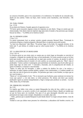 no conocía al hombre, pero sí los concurrentes a la conferencia. Se trataba de un conocido ateo,
dueño de una cantina. Todos sus hijos, tanto varones como muchachas, eran borrachos.—De
“Poder”.

285. PARA TODOS
Luc. 15:30.
En un diario de Ontario, Canadá, apareció el siguiente aviso:
“El lector quizá encuentre algunas erratas de imprenta en este diario. Tenga en cuenta que son
intencionadas. Este diario trata de imprimir algo para todo el mundo y hay personas que siempre
buscan las faltas.—“La Biblia en la América Latina”.

286. EL SERMON LEIDO
2 Tim. 2:15.
Un pastor protestante leyó su primer sermón estando presente Bernard Shaw. Terminada la
ceremonia religiosa, el pastor preguntó a Bernard Shaw su opinión acerca del sermón.
“Le haré tres objeciones” dijo Shaw: “En primer lugar, lo ha leído. En segundo término, lo ha
leído mal. Y, por último, la verdad es que no valía la pena leerlo.”—“La Biblia en la América
Latina”.

287. LA ORACION DE UN BOXEADOR
2 Cor. 10:3–6.
La historia quizá no sea cierta; pero se cuenta que en cierto lugar un boxeador se convirtió al
evangelio, y dejando las cuerdas del ring, se hizo predicador. En cierta ocasión en que se le hizo
tarde para acudir a una cita cruzaba por un atajo para acortar el camino, de pronto le salió el
dueño y con palabras duras le insultó y lo retó a pleito, no conociendo quién era. “Bien”, dijo el
predicador, “vamos a pelear si usted gusta; pero permítame un momento, pues ha de saber que yo
jamás hago algo sin antes orar”. Y diciendo y haciendo, ante la estupefacción del retador, se
quitó el sombrero y comenzó a orar diciendo:
“Señor, tu sabes que fui boxeador, y sabes a cuántos les deshice los ojos y las narices a
bofetones; tú sabes cuántas costillas quebré a golpes a mis contrincantes, y a cuántos mandé a la
otra vida con sólo la fuerza de mis puños. No permitas que mate a este hombre, no dejes que se
me vaya la mano y …”
“Basta ya”, le interrumpió el otro. “No es necesario que luchemos, pase usted por mi terreno las
veces que quiera”, y sin más decir, se retiró presuroso. Por demás está decir que nuestro
predicador siguió su camino tranquilamente y llegó a tiempo para predicar su sermón.—Luz del
Alba, Santa Ana, El Salvador.

288. ERROR DEL NEGRITO
Jer. 2:22.
Un negrito que había visto cómo su mamá blanqueaba las telas de lino, cubrió su cara con
espuma de jabón y se acostó a recibir el sol, esperando volverse blanco. Quedó así tendido por
un par de horas pero sin resultado. Fue para él un gran desengaño descubrir que su cara
permanecía tan negra como siempre. Quejándose a su madre, dijo esta:
—Niño, ¿piensas que se pueda blanquear tu piel desde afuera? Lo negro está por dentro, viene de
adentro.
Verdad es esta que deben tener presente los reformistas y educadores del hombre exterior, sin
 