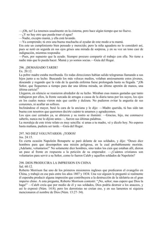 —¡Oh, no! La tenemos usualmente en la cisterna, pero hace algún tiempo que no llueve.
—¿Y no hay otro que pueda traer el agua?
—Nadie, excepto mamá, y ella está lavando.
—Ya comprendo; tú eres una buena muchacha al ayudar de este modo a tu mamá.
Era este un cumplimiento bien pensado y merecido; pero la niña aguadora no lo consideró así,
pues se notó en seguida en sus ojos grises una mirada de sorpresa, y en su voz un tono casi de
indignación, mientras respondía:
—Pues, por supuesto que la ayudo. Siempre procuro compartir el trabajo con ella. No tiene a
nadie más que lo pueda hacer. Mamá y yo somos socias.—Guía del Hogar.

296. ¡DEMASIADO TARDE!
Ex. 20:12.
La pobre madre estaba moribunda. En todas direcciones habían salido telegramas llamando a sus
hijos junto a su lecho. Buscando los más veloces medios, volaban ansiosamente estos jóvenes,
deseando y rogando que la vida de la querida enferma fuese prolongada hasta su llegada. “¡Oh
Señor, que lleguemos a tiempo para dar una última mirada, un último apretón de manos, una
última caricia!”
Llegaron, en silencio se reunieron alrededor de su lecho. Miraban esas manos gastadas que tanto
trabajaron por ellos, la frente surcada de arrugas a causa de la diaria tarea por los suyos, los ojos
en los cuales nunca vieron más que cariño y dulzura. No pudieron evitar la angustia de sus
corazones, ni acallar un sollozo.
Inclinándose el mayor, besó la cara de la anciana y le dijo: —Madre querida, tú has sido tan
buena con nosotros que queremos decirte cuánto te amamos y agradecemos.
Los ojos casi cerrados ya, se abrieron y su rostro se iluminó: —Gracias, hijo, me conmueve
saberlo, nunca me lo dijiste antes—, fueron sus últimas palabras.
La moraleja de este triste relato es muy sencilla: si amas a tu madre, vé y dícelo hoy. No esperes
hasta mañana, pudiera ser tarde.—Guía del Hogar.

297. NO DIEZ VOLUNTARIOS: ¡TODOS!
Jos. 24:15.
En cierta ocasión Napoleón Bonaparte se paró delante de sus soldados, y dijo: “Deseo diez
hombres para que desempeñen una misión peligrosa, en la cual probablemente morirán.
¡Adelante, voluntarios!” No solamente diez hombres, sino todos los cien que estaban allí, dieron
un paso al frente en respuesta a la petición de su emperador. —¿Cuántos cristianos son
voluntarios para servir a su Señor, como lo fueron Caleb y aquellos soldados de Napoleón?

298. DIOS PRODUCIRA LA IMPRESION EN CHINA
Sal. 60:12.
Roberto Morrison fue uno de los primeros misioneros ingleses que predicaron el evangelio en
China, y trabajó en ese país entre los años 1807 y 1834. Una vez alguien le preguntó si realmente
él esperaba producir alguna impresión que contribuyera a la destrucción de la idolatría en el gran
imperio chino. A esta pregunta, Roberto Morrison contestó: “¡No, señor; mas espero que Dios la
haga!” —Caleb creía que por medio de él y sus soldados, Dios podría destruir a los anaceos, y
así lo expresó (Núm. 14:8); pero los derrotistas no creían eso, y en sus lamentos ni siquiera
mencionaron el nombre de Dios (Núm. 13:27–34).
 