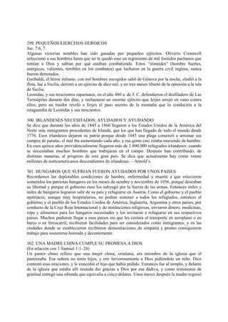 299. PEQUEÑOS EJERCITOS HEROICOS
Jue. 7:6, 7.
Algunas victorias notables han sido ganadas por pequeños ejércitos. Oliverio Cromwell
seleccionó a sus hombres hasta que no le quedó sino un regimiento de mil fornidos puritanos que
temían a Dios y sabían por qué estaban combatiendo. Estos “ironsides” (hombre fuertes,
enérgicos, valientes, terribles en los combates) que lucharon en la guerra civil inglesa, nunca
fueron derrotados.
Garibaldi, el héroe italiano, con mil hombres escogidos salió de Génova por la noche, eludió a la
flota, fue a Sicilia, derrotó a un ejército de diez mil, y en tres meses libertó de la opresión a la isla
de Sicilia.
Leonidas, y sus trescientos espartanos, en el año 480 a. de J. C. defendieron el desfiladero de Las
Termópilas durante dos días, y rechazaron un enorme ejército que Jerjes arrojó en vano contra
ellos; pero un traidor reveló a Jerjes el paso secreto de la montaña que lo conduciría a la
retaguardia de Leonidas y sus trescientos.

300. IRLANDESES NECESITADOS: AYUDADOS Y AYUDANDO
Se dice que durante los años de 1845 a 1860 llegaron a los Estados Unidos de la América del
Norte más inmigrantes procedentes de Irlanda, que los que han llegado de todo el mundo desde
1776. Esos irlandeses dejaron su patria porque desde 1845 una plaga comenzó a arruinar sus
campos de patatas, el mal iba aumentando cada año, y esa gente casi estaba muriendo de hambre.
En esos quince años providencialmente llegaron más de 1.800.000 refugiados irlandeses: cuando
se necesitaban muchos hombres que trabajaran en el campo. Después han contribuido, de
distintas maneras, al progreso de este gran país. Se dice que actualmente hay como veinte
millones de norteamericanos descendientes de irlandeses.—Arnold’s.

301. HUNGAROS QUE SUFRIAN FUERON AYUDADOS POR UNOS PAISES
Recordamos las deplorables condiciones de hambre, enfermedad y muerte a que estuvieron
sometidos los patriotas húngaros en los meses de octubre y noviembre de 1956, porque deseaban
su libertad y porque el gobierno ruso los subyugó por la fuerza de las armas. Entonces miles y
miles de húngaros lograron salir de su país y refugiarse en Austria. Como el gobierno y el pueblo
austriacos, aunque muy hospitalarios, no podían sostener a todos los refugiados, entonces el
gobierno y el pueblo de los Estados Unidos de América, Inglaterra, Argentina y otros países, por
conducto de la Cruz Roja Internacional y de instituciones religiosas, enviaron dinero, medicinas,
ropa y alimentos para los húngaros necesitados y los invitaron a refugiarse en sus respectivos
países. Muchos pudieron llegar a esos países sin que les costara el transporte en aeroplano o en
barco o en ferrocarril; recibieron facilidades para ser considerados como inmigrantes; y en las
ciudades donde se establecieron recibieron demostraciones de simpatía y pronto consiguieron
trabajo para sostenerse honrada y decentemente.

302. UNA MADRE CHINA CUMPLE SU PROMESA A DIOS
(En relación con 1 Samuel 1:1–28)
Un pastor chino refiere que una mujer china, cristiana, era miembro de la iglesia que él
pastoreaba. Esa señora no tenía hijos, y oró fervorosamente a Dios pidiéndole un niño. Dios
contestó esas oraciones, y le concedió el hijo que había pedido. Entonces fue al templo, y delante
de la iglesia que estaba allí reunida dio gracias a Dios por esa dádiva, y como testimonio de
gratitud entregó una ofrenda que equivalía a cinco dólares. Unos meses después la madre regresó
 