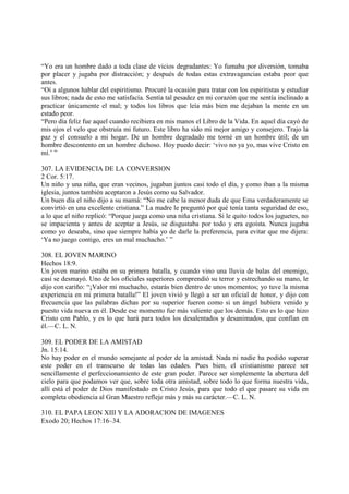 “Yo era un hombre dado a toda clase de vicios degradantes: Yo fumaba por diversión, tomaba
por placer y jugaba por distracción; y después de todas estas extravagancias estaba peor que
antes.
“Oí a algunos hablar del espiritismo. Procuré la ocasión para tratar con los espiritistas y estudiar
sus libros; nada de esto me satisfacía. Sentía tal pesadez en mi corazón que me sentía inclinado a
practicar únicamente el mal; y todos los libros que leía más bien me dejaban la mente en un
estado peor.
“Pero día feliz fue aquel cuando recibiera en mis manos el Libro de la Vida. En aquel día cayó de
mis ojos el velo que obstruía mi futuro. Este libro ha sido mi mejor amigo y consejero. Trajo la
paz y el consuelo a mi hogar. De un hombre degradado me torné en un hombre útil; de un
hombre descontento en un hombre dichoso. Hoy puedo decir: ‘vivo no ya yo, mas vive Cristo en
mí.’ ”

307. LA EVIDENCIA DE LA CONVERSION
2 Cor. 5:17.
Un niño y una niña, que eran vecinos, jugaban juntos casi todo el día, y como iban a la misma
iglesia, juntos también aceptaron a Jesús como su Salvador.
Un buen día el niño dijo a su mamá: “No me cabe la menor duda de que Ema verdaderamente se
convirtió en una excelente cristiana.” La madre le preguntó por qué tenía tanta seguridad de eso,
a lo que el niño replicó: “Porque juega como una niña cristiana. Si le quito todos los juguetes, no
se impacienta y antes de aceptar a Jesús, se disgustaba por todo y era egoísta. Nunca jugaba
como yo deseaba, sino que siempre había yo de darle la preferencia, para evitar que me dijera:
‘Ya no juego contigo, eres un mal muchacho.’ ”

308. EL JOVEN MARINO
Hechos 18:9.
Un joven marino estaba en su primera batalla, y cuando vino una lluvia de balas del enemigo,
casi se desmayó. Uno de los oficiales superiores comprendió su terror y estrechando su mano, le
dijo con cariño: “¡Valor mi muchacho, estarás bien dentro de unos momentos; yo tuve la misma
experiencia en mi primera batalla!” El joven vivió y llegó a ser un oficial de honor, y dijo con
frecuencia que las palabras dichas por su superior fueron como si un ángel hubiera venido y
puesto vida nueva en él. Desde ese momento fue más valiente que los demás. Esto es lo que hizo
Cristo con Pablo, y es lo que hará para todos los desalentados y desanimados, que confían en
él.—C. L. N.

309. EL PODER DE LA AMISTAD
Jn. 15:14.
No hay poder en el mundo semejante al poder de la amistad. Nada ni nadie ha podido superar
este poder en el transcurso de todas las edades. Pues bien, el cristianismo parece ser
sencillamente el perfeccionamiento de este gran poder. Parece ser simplemente la abertura del
cielo para que podamos ver que, sobre toda otra amistad, sobre todo lo que forma nuestra vida,
allí está el poder de Dios manifestado en Cristo Jesús, para que todo el que pasare su vida en
completa obediencia al Gran Maestro refleje más y más su carácter.—C. L. N.

310. EL PAPA LEON XIII Y LA ADORACION DE IMAGENES
Exodo 20; Hechos 17:16–34.
 