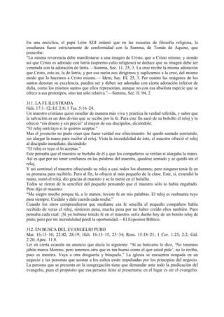 En una encíclica, el papa León XIII ordenó que en las escuelas de filosofía religiosa, la
enseñanza fuese estrictamente de conformidad con la Summa, de Tomás de Aquino, que
prescribe:
“La misma reverencia debe manifestarse a una imagen de Cristo, que a Cristo mismo; y siendo
así que Cristo es adorado con latría (supremo culto religioso) se deduce que su imagen debe ser
venerada con la adoración de latría.—Summa, Sec. 11. 25, 3. La cruz recibe la misma adoración
que Cristo, esto es, la de latría, y por esa razón nos dirigimos y suplicamos a la cruz, del mismo
modo que lo hacemos a Cristo mismo.— Idem, Sec. III. 25, 3. Por cuanto las imágenes de los
santos denotan su excelencia, pueden ser y deben ser adoradas con cierta adoración inferior de
dulía, como los mismos santos que ellos representan, aunque no con esa absoluta especie que se
ofrece a sus prototipos, sino tan sólo relativa.”—Summa, Sec. II. 94, 2.

311. LA FE ILUSTRADA
Hch. 17:1–12; Ef. 2:8; 1 Tes. 5:16–24.
Un maestro cristiano quiso enseñar de manera más viva y práctica la verdad referida, y saber que
la salvación es un don divino que se recibe por la fe. Para este fin sacó de su bolsillo el reloj y lo
ofreció “sin dinero y sin precio” al mayor de sus discípulos, diciéndole:
“El reloj será tuyo si lo quieres aceptar.”
Mas el jovencito no pudo creer que fuese verdad ese ofrecimiento. Se quedó sentado sonriendo,
sin alargar la mano para recibir el reloj. Vista la incredulidad de éste, el maestro ofreció el reloj
al discípulo inmediato, diciéndole:
“El reloj es tuyo si lo aceptas.”
Este pensaba que el maestro se burlaba de él y que los compañeros se reirían si alargaba la mano.
Así es que por no tener confianza en las palabras del maestro, quedóse sentado y se quedó sin el
reloj.
Y así continuó el maestro ofreciendo su reloj a casi todos los alumnos; pero ninguno tenía fe en
su promesa para recibirlo. Pero al fin, lo ofreció al más pequeño de la clase. Este, sí, extendió la
mano, tomó el reloj, dio gracias al maestro y se lo metió en el bolsillo.
Todos se rieron de la sencillez del pequeño pensando que el maestro sólo lo había engañado.
Pero dijo el maestro:
“Me alegro mucho porque tú, a lo menos, tuviste fe en mis palabras. El reloj es realmente tuyo
para siempre. Cuídalo y dale cuerda cada noche.”
Cuando los otros comprendieron que mediante esa fe sencilla el pequeño compañero había
recibido de veras el reloj, sintieron pena, mucha pena por no haber creído ellos también. Pues
pensaba cada cual: ¡Si yo hubiese tenido fe en el maestro, sería dueño hoy de un bonito reloj de
plata; pero por mi incredulidad perdí la oportunidad.—El Expositor Bíblico.

312. EN BUSCA DEL EVANGELIO PURO
Mat. 16:13–16; 22:42; 28:19; Hch. 16:13–15, 25–34; Rom. 15:18–21; 1 Cor. 1:23; 2:2; Gál.
2:20; Apoc. 11:8.
Leí en cierta ocasión un anuncio que decía lo siguiente: “Si su boticario le dice, ‘No tenemos
jabón marca Moreno, pero tenemos otro que es tan bueno como el que usted pide’, no lo reciba,
pues es mentira. Vaya a otra droguería y búsquelo.” La iglesia se encuentra ocupada en un
negocio y las personas que asistan a los cultos están impulsadas por los principios del negocio.
La persona que se presenta en la congregación tiene que demandar ante todo la predicación del
evangelio, pues el propósito que esa persona tiene al presentarse en el lugar es oir el evangelio.
 