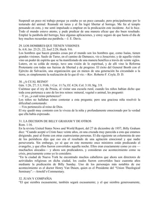 Suspendí un poco mi trabajo porque ya estaba yo un poco cansado; pero principalmente por lo
testarudo del animal. Reanudé mi tarea y al fin logré libertar al borrego. Me fui al templo
pensando en esto, y me sentí impulsado a emplear en la predicación este incidente. Así lo hice.
Todo el mundo estuvo atento, y pude predicar de una manera eficaz que dio buen resultado.
Empleé la parábola del borrego, hice algunas aplicaciones, y estoy seguro de que hasta el día de
hoy muchos recuerdan esa parábola.—J. E. Davis.
29. LOS HOMBRES QUE TIENEN VISIONES
Is. 6:8; Jer. 23:21, 22; Joel 2:28; Hech. 9:6.
Los hombres que hacen grandes cosas por el mundo son los hombres que, como Isaías, tienen
grandes visiones. Saulo de Tarso, en el camino de Damasco, vio a Jesucristo; y de aquella visión
vino un poder de espíritu que se ha manifestado de una manera benéfica a través de veinte siglos.
Lutero, en su celda de monje, tuvo una visión de lo espiritual, y de allí vino la Reforma
Protestante con todas sus fuerzas de libertad y de progreso. El éxito del General Booth con el
Ejército de Salvación, una organización que en menos de una generación ha circundado a la
tierra, es simplemente la realización de lo que él vio.—Rev. Roberto F. Coyle, D. D.
30. ¿A CUAL REINO?
Gén. 1:26, 27; 5:1; 9:6b; 1 Cor. 11:7a; Ef. 4:24; Col. 3:10; Stg. 3:9.
Cuéntase que el rey de Prusia, al visitar una escuela rural, cuando los niños habían dicho que
toda cosa pertenece a uno de los tres reinos: mineral, vegetal o animal, les preguntó:
—Y yo, ¿a cuál reino pertenezco?
Los niños no hallaban cómo contestar a esta pregunta; pero una graciosa niña resolvió la
dificultad contestando:
—Vos pertenecéis al reino de Dios.
El rey quedó muy contento con la viveza de la niña y profundamente emocionado por la verdad
que ella había expresado.
31. LA DECISION DE BILLY GRAHAM Y DE OTROS
Rom. 1:16.
En la revista United States News and World Report, del 27 de diciembre de 1957, Billy Graham
dice: “Cuando acepté a Cristo hace veinte años, en una cruzada muy parecida a esta que estamos
dirigiendo, pasé al frente con otras cuatrocientas personas. El día siguiente un columnista de uno
de los periódicos dijo que eso era el resultado de una agitación emocional y que nadie
perseveraría. Sin embargo, yo sé que en este momento once ministros están predicando el
evangelio, y que ellos fueron convertidos aquella noche. Ellos eran exactamente como yo era —
muchachos alocados— y ahora son predicadores, y consideran ese acontecimiento como su
crisis, precisamente como yo lo considero.
“En la ciudad de Nueva York he encontrado muchos caballeros que ahora son directores de
actividades religiosas en dicha ciudad, los cuales fueron convertidos hace cuarenta años
mediante la predicación de Billy Sunday. Uno de los personajes más notables de ese
acontecimiento es el doctor Henry Van Dusen, quien es el Presidente del “Union Theological
Seminary”.—Arnold’s Commentary.
32. JUAN Y COMPAÑIA
“El que siembra escasamente, también segará escasamente; y el que siembra generosamente,
 