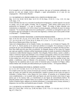 Si el evangelio no se le administra en toda su pureza, sino que se le presenta adulterado, esa
persona no está por ningún motivo obligada a seguir presentándose en el seno de esa
congregación.—David James Burrell.
313. NO IMPORTA EL PREDICADOR: SI EL CRISTO ES PREDICADO
Mat. 16:13–16; 22:42; 28:19; Hch. 16:13–15, 25–34; Rom. 15:18–21; 1 Cor. 1:23; 2:2; Gál.
2:20; Apoc. 11:8.
Cierto individuo fue una vez a escuchar la predicación de Spurgeon y cuando regresó a la casa de
su amigo, con el cual estaba viviendo, éste le preguntó: “¿Qué piensa usted acerca de la
predicación de Spurgeon?” a lo que él contestó: “Nada”. Su amigo al haber obtenido esta
contestación se sorprendió, y le volvió a hacer la misma pregunta, recibiendo de nuevo la misma
respuesta: “Yo no pienso nada acerca de su predicación”, y mientras se restregaba los ojos a fin
de quitarse algo que molestaba su vista (eran unas lágrimas), continuó,“pero nunca podré olvidar
a su Salvador”.—Cortland Myers.
314. PATRICIO HENRY DEFIENDE A CRISTIANOS PERSEGUIDOS
Gén. 37:18–36; 39:1–23; Jer. 37:11–38:13; Mat. 5:10; 10:17–23; Luc. 21:12; Hch. 4:1–23; 5:18;
12:1–10; 16:16–40; 21:27–22:30; 28:16–31; Rom. 8:17; 2 Cor. 1:7–11; 4:7; 2 Tim. 2:12.
Dios Provee Medios para Librar a los Suyos.
Antes de la Independencia de los Estados Unidos, tres ministros, en el Estado de Virginia, EE.
UU. de N. A., fueron puestos en la cárcel por predicar el evangelio. En el proceso se leyó la
acusación de que eran perturbadores de la paz porque predicaban el evangelio del Hijo de Dios.
Pero Dios había provisto para ellos un protector: un abogado famoso en las cortes de Virginia
que supo que aquellos cristianos sufrían injustamente porque el estado no permitía la libertad de
conciencia ni daba libertad religiosa al pueblo. Este abogado, Patricio Henry, montó a caballo y
anduvo veinticinco leguas para defender a esos cristianos perseguidos. Entró en la corte mientras
se leía la acusación de que ellos predicaban el evangelio del Hijo de Dios. Tomó el documento,
lo hizo ondear tres veces sobre su cabeza y pronunció un discurso que hizo temblar al juez: éste,
pálido y tembloroso, puso en libertad a los prisioneros. El discurso en favor de la libertad
religiosa fue tan espantoso para el juez como el terremoto para el carcelero de Filipos: ambos
medios habían sido enviados providencialmente por el poder de Dios.—El Expositor Biblico.
315. TRANSFORMACION POR EL ESPIRITU SANTO
Jn. 3:1–21; 10:7–16; Hch. 16:13–15, 25–34; 2 Cor. 5:17; Col. 3:10.
En el Japón existe una muy curiosa invención que consiste en tablillas delicadas de madera o de
paja, las cuales, por medio de cierto procedimiento, cuando se ponen en una vasija con agua se
extienden y forman flores y otras figuras de vivos colores. Al ponerlas en el recipiente están
secas completamente, y no se puede saber qué figuras son; pero tan pronto como tocan el agua
parece que se les inyecta vida y se transforman en una figura de extraordinaria belleza. De
parecida manera obra el Espíritu Santo con su poder: Cuando el alma humana está fría, seca, y
recibe el Espíritu Santo, adquiere un celestial entusiasmo y se presenta nueva, lozana, hermosa, y
dispuesta a ser con Dios una bendición para el mundo.—El Exp. Bíbl.
316. LAS RENCILLAS DESTRUYEN LA OBRA DEL SEÑOR
Mat. 6:13; 26:41; Mar. 14:38; Luc. 22:40, 46; Rom. 12:10; 1 Cor. 3:3–10; Gál. 4:4, 5; 5:19–21;
Stg. 4:7; 1 Ped. 5:8.
 