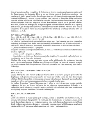 Una de las mejores obras evangélicas de Colombia en tiempos pasados estaba en una región rural
del Departamento de Santander. Llegó a ser una iglesia como de doscientos miembros y de
muchas actividades todos los días. Por algunos años esta iglesia contínuó prosperando. Pero de
pronto el diablo entró y sembró celos y envidias, y así comenzó la disolución. Hubo pleitos aun
entre los mismos misioneros; las diferencias entre los creyentes aumentaban cada día, ya que los
mismos dirigentes de la obra no podían evitarlo. Por lo mismo llegó el día en que todo terminó.
Más tarde, cuando los enemigos del evangelio llegaron e incendiaron los edificios de la capilla y
de la escuela, ya el fuego de la contienda había destruido la obra entre las personas. Este caso es
un ejemplo de los graves males que pueden producir las rencillas y la falta de sabiduría entre los
hermanos.—J. R. T.
317. “BRILLE VUESTRA LUZ”
Prov. 4:18; Is. 60:2; 62:1; Mat. 5:14–16; 17:1, 2; Mar. 4:21, 22; 9:2, 3; Luc. 8:16, 17; 9:29;
11:33–36; Jn. 1:4–9; 3:19–21; 8:12; Fil. 2:15.
Un caballero visitó una joyería, propiedad de un amigo suyo. Este le mostró una gran variedad de
prendas y piedras preciosas. Entre las colecciones de piedras observó una de éstas que apenas si
tenía brillo, parecía estar sucia, no llamaba la atención. No revelaba su belleza como las demás.
—¿A qué se debe la diferencia? —preguntó.
El joyero, tomando aquella piedra en la mano, la frotó. Al contacto de sus manos estaba brillando
con todo esplendor.
—¿Cómo es eso? —preguntó el caballero.
—Esta piedra es un ópalo que llamamos una piedra simpática. Su escondido esplendor brota tan
pronto como uno la frota entre las manos.
Muchas vidas viven a oscuras, ignoradas, porque no ha habido quien las atraiga con lazos de
amor, con cuerdas humanas. Muchas veces hemos carecido de ese toque de simpatía personal
que nos lleva a descubrir el fulgor de una vida donde otros sólo han visto sombras y oscuridad.—
El Testigo.
318. EVANGELIO EN BOTELLAS DE “WHISKEY”
1 Cor. 9:20–23.
George Phillips ha sido llamado el Pastor Botella debido al esfuerzo que por quince años ha
desplegado en la predicación del evangelio por medio de botellas vacías del licor denominado
whiskey. Phillips ha recibido centenares de cartas de todo el mundo diciéndole que muchos han
logrado ser salvos por los mensajes que se incluyen en cada botella vacía.
Un budista de nombre Timoteo Nakamura, de 21 años, se convirtió por este extraño método.
Nakamura fue por un tiempo intérprete de un misionero norteamericano dedicado a la
traducción, mas la influencia evangélica anterior no había sido suficiente para hacerlo desistir de
su religión y aceptar a Jesucristo.—Puerto Rico Evangélico.
319. EL LUGAR DE REUNION
Sal. 1.
Cierto día salieron a pasear juntas por un lugar, donde se celebraba una hermosa fiesta, la
Ciencia, la Fortuna, la Resignación y la Honradez. En el camino dijo la Ciencia: Amigas, como
puede darse el caso de que nos perdamos unas de otras en la fiesta, es bueno convenir el lugar
donde podamos encontrarnos de nuevo: a mí podéis encontrarme en la Biblioteca de aquel sabio
médico, el doctor X que, como sabéis, es uno de mis viejos y mejores amigos.
 
