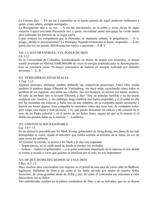 La Fortuna dijo: —Yo me iré a esperarlas en el lujoso palacio de aquel poderoso millonario a
quien, como sabéis, siempre acompaño.
La Resignación dijo a su vez: —A mí me encontraréis en la pobre y triste choza de aquel
viejecito a quien con tanta frecuencia veo, y quien, sin exhalar jamás una queja, ha vivido tantos
años sufriendo los horrores de su negra suerte.
Como notasen las compañeras que la Honradez se mantenía callada, le preguntaron: —A ti,
amiga, ¿dónde te encontraremos? La Honradez, bajando tristemente la frente, respondió: —A mí,
quien una vez me pierde, difícilmente me vuelve a encontrar.—J. R. C.
320. LA MAYOR ENERGIA, Y EL PODER DE DIOS
Fil. 3:21.
En la Universidad de Columbia, bombardeando un átomo de uranio con neutrones, el átomo
estalló poniendo en libertad 6,000,000,000 de veces la energía empleada para su desintegración.
Esto se considera como “la mayor conversión de materia en energía, realizada por métodos
terrestres.”—E. B.
321. VERDADERAS JOYAS REALES
1 Tim. 1:12.
Algunos príncipes alemanes estaban alabando sus respectivas posesiones. Entre ellos estaba
también el piadoso duque Elberard de Vurtemberg, sin decir nada, escuchando cómo todos se
jactaban de sus riquezas; uno alaba sus viñedos, otro sus bosques, un tercero sus minas, etcétera.
Al cabo de un buen rato se levantó Elberard, y dijo: “Soy un príncipe humilde y no me puedo
comparar con vosotros; y, sin embargo, tengo también una buena propiedad, y si al andar en ella
por las montañas me extravío y hallo uno de mis súbditos, en su compañía puedo acostarme y
dormir sin temor alguno. Esta compañía la considero como una joya real, de verdadero valor;
pero tengo otra mejor y más preciosa, y es: que puedo descansar mi cabeza y mi corazón en el
seno de mi Padre celestial y en el pecho de mi Señor Jesús, seguro de que ni la muerte ni el
diablo me pueden dañar en lo mínimo.”—Lumbrera.
322. CONTESTACION RAZONABLE
Luc. 14:7–11.
En un almuerzo presidido por Sir Mark Young, gobernador de Hong-Kong, una dama de las más
distinguidas se sintió vejada al descubrir que estaba sentada al extremo de la mesa, en vez de
estar cerca del anfitrión.
Al terminar la comida, se acercó a Sir Mark y le dijo con sequedad:
—Según parece, no se cuida usted de dónde se sientan sus invitados.
—Señora —replicó el gobernador—, a la gente realmente importante no le interesa el sitio donde
se sienta; y sucede a veces que quienes se interesan por el sitio, no son importantes.
323. DE QUE HUMILDES MEDIOS SE VALE DIOS
2 Rey. 6:3–11.
Hace muchos años conversaban tres mujeres en el portal de una casa de cierta calle de Bedford,
Inglaterra. Hablaban de Dios y de cómo él las había salvado por medio de nuestro Señor
Jesucristo, de cómo gozaban ahora de dicha y paz, de cómo él contestaba sus oraciones y cuán
maravilloso era su Señor.
Tan embebecidas estaban en la plática contándose de Dios y de su Salvador, que no se dieron
 