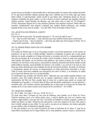 cuenta de que un hombre se aproximaba más y más hasta poder oir cuanto ellas estaban diciendo.
El vio que estas humildes mujeres poseían algo real y sublime que él no tenía, algo que nunca
había sabido ni experimentado. Jamás olvidó lo que había oído. Abandonó desde ese día sus
antiguas compañías de gente impía y se dio a buscar el tesoro espiritual que aquellas sencillas
señoras poseían. Aquel hombre era Bunyan, que más tarde sería el autor de “El Peregrino”
(1678), interesante alegoría de la vida cristiana.¿Quiénes eran aquellas mujeres? Nadie sabe sus
nombres. Simplemente eran mujeres cristianas que estaban dando testimonio, que estaban
dejando brillar su luz ante el mundo.—Luz del Alba. Trad. de Sunday School Times.
324. ¿QUIEN HA DE PONER EL LIMITE?
Fil. 2:5–11.
Cristo dio todo lo que tenía. No guardó nada para sí. “Se vació de todo lo suyo.”
—Sí —dijo un cierto individuo—, todo está bien; pero hay también límites para el altruismo.
—Seguro que los hay —fue la respuesta—, pero hay que dejar que Jesús ponga el límite. No se
atreva usted a ponerlos.—Rdo. Kemerer.
325. EL PODER PERSUASIVO DE UNA MADRE
Luc. 19:10.
Una madre de familia que vivía en una granja cercana a un terreno pantanoso, se dio cuenta, al
anochecer, de que su hijo se había perdido. Inquieta y temblando al pensar que su hijo podía
hallarse sin ayuda, atrapado en el fango del terreno y sin poder salir de él, y comprendiendo que
ella sola era incapaz de ir en rescate de su hijo, corrió al pueblo y llamó en cada casa rogando a
cada hombre del pueblo, en los términos más patéticos, que fueran en busca de su hijo. No se
contentó con movilizar a unos pocos, conociendo la inmensa extensión del terreno donde su hijo
podía hallarse retenido, quizá perdidas las fuerzas y sin sentido; y no cesó de ir de casa en casa
hasta que hubo obtenido que una compañía de más de trescientos hombres, llevando sus linternas
y consiquiente aparejo de rescate, se desparramaran en todas direcciones buscando a su hijo.
Toda la noche estuvieron andando con precaución por entre el barro, y al amanecer la madre
tuvo el gozo de abrazar otra vez a su hijo perdido.
Un predicador que contaba esta historia decía: “Quisiera que esta madre pudiera hallarse con
nosotros, pues ella podría decirnos por su propia experiencia cuáles serían los amorosos
sentimientos del Hijo de Dios cuando dejó el trono de su gloria para acudir en rescate del
enfangado en el pecado; y el mismo Hijo de Dios está buscando cooperadores en esta gloriosa y
meritoria obra. ¿No seremos nosotros persuadidos por su amor para ir en busca de las almas tan
amadas de él y a las cuales rescató con el mayor de los sacrificios?—EL FARO.
326. MI BUENA MADRE
Ex. 20:12; Mat. 15:4; Mar. 7:10; Luc. 18:20; Ef. 6:2, 3.
Yo tenía once años. Vivíamos en una casa de labranza, muy grande, en el Oeste de Texas.
Todavía teníamos cerca a los indios pieles rojas, y todavía alguna que otra vez veíamos ante
nosotros algún búfalo y uno que otro alce. Una tarde me hallaba en el patio, jugando, cuando mi
madre me llamó a su lado. Teníamos una sola puerta y una sola ventana en la casa. Allí, junto a
ésta, la hallé sentada en una sillita. Yo me senté a sus pies en un taburete, mis manos apoyadas
en sus rodillas, sobre el delantal de algodón casero.
Y ella, por primera vez, me contó la historia de Jesús el Salvador de mi alma. Y supe de su
maravilloso nacimiento de la Virgen María, de su vida, palabras, muerte vicaria y resurrección.
 