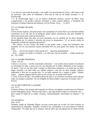 Y yo sentí mi convicción de pecado, y me confié a la misericordia de Cristo, y allí mismo sentí
mi salvación. ¡Oh, cómo he bendecido a Dios por la vida de mi madre cristiana!—L. R.
Scarborough.
* L. R. Scarborough llegó a ser un famoso predicador bautista, escritor de libros sobre
evangelización y de muchos artículos referentes a varios asuntos bíblicos, y Presidente del
Seminario Teológico Bautista del Sudoeste, en Fort Worth, Texas. — N. del E.
327. LA MADRE ORANDO
Stg. 5:16.
Ciertos turistas ingleses, deseando poseer unos ejemplares de ciertas flores que solamente debían
encontrarse en lo más alto de un peligroso paraje alpino, prometieron una gran cantidad de
dinero para quien fuese capaz de alcanzarlas.
Al día siguiente llegó ante ellos un joven muchacho con un ramillete de las flores deseadas:
Maravillados por la valentía y decisión del joven, le preguntaron: “¿Y no tuviste miedo de
despeñarte al fondo del espantoso precipicio?”
—No, señores, no tuve miedo. Mi madre es una pobre viuda y tengo dos hermanitos más
pequeños. En mi casa pasamos mucha necesidad. Por eso, para ganar este dinero, me expuse
tanto.
—Pero … ¿No tuviste miedo? ¿Cómo puede ser? —siguieron preguntándole.
—Pues … porque mi madre es cristiana, y yo sabía que ella me ayudaba … estaba orando por
mí.—EL FARO.
328. LA MADRE PODEROSA
1 Sam. 1:26–28.
Conozco a un joven —escribe un pensador americano— cuyo padre murió cuando el muchacho
era solamente un niño, y quien, por esto, fue educado por su madre. Hablando un día conmigo,
me decía: “Una vez fui muy malo. Cuando me llamó para castigarme y yo temía que me iba a
pegar, cayendo a mi lado sobre sus rodillas empezó a orar por mí entra amargos sollozos,
suplicando a Dios por su querido hijo. Yo no pude soportar eso y empecé a gritar: “¡Madre,
madre … pégame, pégame mucho, pero no ores así por mí, no puedo sufrir tanto!”
Y al fin, el joven me dijo: “Sus palabras llenas de amor y sus oraciones me hacían sufrir más que
todos sus castigos corporales. Así me obligaba mi buena madre a seguir por el camino recto.”—
El Faro.
329. EL RECUERDO DE LA MADRE
Luc. 15:17.
El doctor Willson, fiel ministro del evangelio en Calcuta, recordando su entrevista con el famoso
asesino Bittingham, decía: “Parecía todo inútil, y que nada podría romper su corazón de roca …
pero cuando le hablé de su madre, entonces, inesperadamente, prorrumpió en sollozos.”—El
Faro.
330. OLIMPIAS
Prov. 19:18.
Olimpias, madre de Alejandro Magno, era muy severa para con su hijo. En cierta ocasión, un
lugarteniente de Alejandro, Antípater, escribió al rey criticándola, a lo cual contestó el famoso
conquistador: “Es inútil que me la critiques. Has de saber que una lágrima de mi madre borrará
 