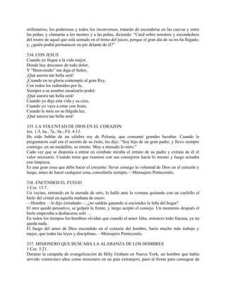 millonarios, los poderosos y todos los inconversos, tratarán de esconderse en las cuevas y entre
las peñas; y clamarán a los montes y a las peñas, diciendo: “Caed sobre nosotros y escondednos
del rostro de aquel que está sentado en el trono del juicio, porque el gran día de su ira ha llegado;
y, ¿quién podrá permanecer en pie delante de él?”
334. CON JESUS
Cuando yo llegue a la vida mejor,
Donde hay descanso de todo dolor,
Y “Bienvenido” me diga el Señor,
¡Qué aurora tan bella será!
¡Cuando en su gloria contemple al gran Rey,
Con todos los redimidos por fe,
Siempre a su nombre ensalzarlo podré:
¡Qué aurora tan bella será!
Cuando yo deje esta vida y su cruz,
Cuando yo vaya a estar con Jesús,
Cuando le mire en su fúlgida luz,
¡Qué aurora tan bella será!
335. LA VOLUNTAD DE DIOS EN EL CORAZON
Jos. 1:5, 6a., 7a., 9a.; Fil. 4:13.
He oído hablar de un célebre rey de Polonia, que consumó grandes hazañas. Cuando le
preguntaron cuál era el secreto de su éxito, les dijo: “Soy hijo de un gran padre, y llevo siempre
conmigo, en un medallón, su retrato. Muy a menudo lo miro.”
Cada vez que se disponía a entrar en combate miraba el retrato de su padre y extraía de él el
valor necesario. Cuando tenía que reunirse con sus consejeros hacía lo mismo y luego actuaba
con limpieza.
Es una gran cosa que debe hacer el creyente: llevar consigo la voluntad de Dios en el corazón y
luego, antes de hacer cualquier cosa, consultarla siempre.—Mensajero Pentecostés.
336. ENCENDED EL FUEGO
1 Cor. 13:7.
Un vecino, entrando en la morada de otro, lo halló ante la ventana quitando con un cuchillo el
hielo del cristal en aquella mañana de enero.
—Hombre —le dijo extrañado—, ¿no saldrás ganando si enciendes la leña del hogar?
El otro quedó pensativo, se golpeó la frente, y luego aceptó el consejo. Un momento después el
hielo empezaba a deshacerse solo …
En todos los tiempos los hombres olvidan que cuando el amor falta, entonces todo fracasa, ya no
queda nada.
El fuego del amor de Dios encendido en el corazón del hombre, haría mucho más trabajo y
mejor, que todas las leyes y disciplinas.—Mensajero Pentecostés.
337. MISIONERO QUE BUSCABA LA ALABANZA DE LOS HOMBRES
1 Cor. 3:21.
Durante la campaña de evangelización de Billy Graham en Nueva York, un hombre que había
servido veinticinco años como misionero en un país extranjero, pasó al frente para consagrar de
 