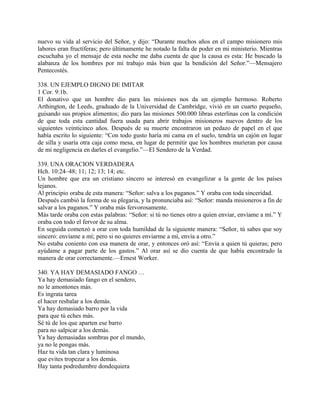 nuevo su vida al servicio del Señor, y dijo: “Durante muchos años en el campo misionero mis
labores eran fructíferas; pero últimamente he notado la falta de poder en mi ministerio. Mientras
escuchaba yo el mensaje de esta noche me daba cuenta de que la causa es esta: He buscado la
alabanza de los hombres por mi trabajo más bien que la bendición del Señor.”—Mensajero
Pentecostés.
338. UN EJEMPLO DIGNO DE IMITAR
1 Cor. 9:1b.
El donativo que un hombre dio para las misiones nos da un ejemplo hermoso. Roberto
Arthington, de Leeds, graduado de la Universidad de Cambridge, vivió en un cuarto pequeño,
guisando sus propios alimentos; dio para las misiones 500.000 libras esterlinas con la condición
de que toda esta cantidad fuera usada para abrir trabajos misioneros nuevos dentro de los
siguientes veinticinco años. Después de su muerte encontraron un pedazo de papel en el que
había escrito lo siguiente: “Con todo gusto haría mi cama en el suelo, tendría un cajón en lugar
de silla y usaría otra caja como mesa, en lugar de permitir que los hombres murieran por causa
de mi negligencia en darles el evangelio.”—El Sendero de la Verdad.
339. UNA ORACION VERDADERA
Hch. 10:24–48; 11; 12; 13; 14; etc.
Un hombre que era un cristiano sincero se interesó en evangelizar a la gente de los países
lejanos.
Al principio oraba de esta manera: “Señor: salva a los paganos.” Y oraba con toda sinceridad.
Después cambió la forma de su plegaria, y la pronunciaba así: “Señor: manda misioneros a fin de
salvar a los paganos.” Y oraba más fervorosamente.
Más tarde oraba con estas palabras: “Señor: si tú no tienes otro a quien enviar, envíame a mí.” Y
oraba con todo el fervor de su alma.
En seguida comenzó a orar con toda humildad de la siguiente manera: “Señor, tú sabes que soy
sincero: envíame a mí; pero si no quieres enviarme a mí, envía a otro.”
No estaba coniento con esa manera de orar, y entonces oró así: “Envía a quien tú quieras; pero
ayúdame a pagar parte de los gastos.” Al orar así se dio cuenta de que había encontrado la
manera de orar correctamente.—Ernest Worker.
340. YA HAY DEMASIADO FANGO …
Ya hay demasiado fango en el sendero,
no le amontones más.
Es ingrata tarea
el hacer resbalar a los demás.
Ya hay demasiado barro por la vida
para que tú eches más.
Sé tú de los que aparten ese barro
para no salpicar a los demás.
Ya hay demasiadas sombras por el mundo,
ya no le pongas más.
Haz tu vida tan clara y luminosa
que evites tropezar a los demás.
Hay tanta podredumbre dondequiera
 