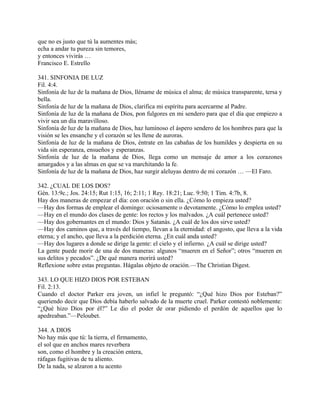 que no es justo que tú la aumentes más;
echa a andar tu pureza sin temores,
y entonces vivirás …
Francisco E. Estrello
341. SINFONIA DE LUZ
Fil. 4:4.
Sinfonía de luz de la mañana de Dios, lléname de música el alma; de música transparente, tersa y
bella.
Sinfonía de luz de la mañana de Dios, clarifica mi espíritu para acercarme al Padre.
Sinfonía de luz de la mañana de Dios, pon fulgores en mi sendero para que el día que empiezo a
vivir sea un día maravilloso.
Sinfonía de luz de la mañana de Dios, haz lumínoso el áspero sendero de los hombres para que la
visión se les ensanche y el corazón se les llene de auroras.
Sinfonía de luz de la mañana de Dios, éntrate en las cabañas de los humildes y despierta en su
vida sin esperanza, ensueños y esperanzas.
Sinfonía de luz de la mañana de Dios, llega como un mensaje de amor a los corazones
amargados y a las almas en que se va marchitando la fe.
Sinfonía de luz de la mañana de Dios, haz surgir aleluyas dentro de mi corazón … —El Faro.
342. ¿CUAL DE LOS DOS?
Gén. 13:9c.; Jos. 24:15; Rut 1:15, 16; 2:11; 1 Rey. 18:21; Luc. 9:50; 1 Tim. 4:7b, 8.
Hay dos maneras de empezar el día: con oración o sin ella. ¿Cómo lo empieza usted?
—Hay dos formas de emplear el domingo: ociosamente o devotamente. ¿Cómo lo emplea usted?
—Hay en el mundo dos clases de gente: los rectos y los malvados. ¿A cuál pertenece usted?
—Hay dos gobernantes en el mundo: Dios y Satanás. ¿A cuál de los dos sirve usted?
—Hay dos caminos que, a través del tiempo, llevan a la eternidad: el angosto, que lleva a la vida
eterna; y el ancho, que lleva a la perdición eterna. ¿En cuál anda usted?
—Hay dos lugares a donde se dirige la gente: el cielo y el infierno. ¿A cuál se dirige usted?
La gente puede morir de una de dos maneras: algunos “mueren en el Señor”; otros “mueren en
sus delitos y pecados”. ¿De qué manera morirá usted?
Reflexione sobre estas preguntas. Hágalas objeto de oración.—The Christian Digest.
343. LO QUE HIZO DIOS POR ESTEBAN
Fil. 2:13.
Cuando el doctor Parker era joven, un infiel le preguntó: “¿Qué hizo Dios por Esteban?”
queriendo decir que Dios debía haberlo salvado de la muerte cruel. Parker contestó noblemente:
“¿Qué hizo Dios por él?” Le dio el poder de orar pidiendo el perdón de aquellos que lo
apedreaban.”—Peloubet.
344. A DIOS
No hay más que tú: la tierra, el firmamento,
el sol que en anchos mares reverbera
son, como el hombre y la creación entera,
ráfagas fugitivas de tu aliento.
De la nada, se alzaron a tu acento
 