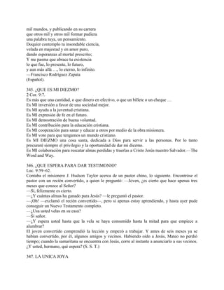 mil mundos, y publicando en su carrera
que otros mil y otros mil formar pudiera
una palabra tuya, un pensamiento.
Doquier contemplo tu insondable ciencia,
velada en majestad y en amor puro,
dando esperanzas al mortal proscrito;
Y me pasma que abrace tu existencia
lo que fue, lo presente, lo futuro,
y aun más allá …, lo eterno, lo infinito.
—Francisco Rodríguez Zapata
(Español).
345. ¿QUE ES MI DIEZMO?
2 Cor. 9:7.
Es más que una cantidad, o que dinero en efectivo, o que un billete o un cheque …
Es MI inversión a favor de una sociedad mejor.
Es MI ayuda a la juventud cristiana.
Es MI expresión de fe en el futuro.
Es MI demostración de buena voluntad.
Es MI contribución para la educación cristiana.
Es MI cooperación para sanar y educar a otros por medio de la obra misionera.
Es MI voto para que tengamos un mundo cristiano.
Es MI DIEZMO una cosa santa, dedicada a Dios para servir a las personas. Por lo tanto
procuraré siempre el privilegio y la oportunidad de dar mi diezmo.
Es MI colaboración para rescatar almas perdidas y traerlas a Cristo Jesús nuestro Salvador.—The
Word and Way.
346. ¿QUE ESPERA PARA DAR TESTIMONIO?
Luc. 9:59–62.
Contaba el misionero J. Hudson Taylor acerca de un pastor chino, lo siguiente. Encontróse el
pastor con un recién convertido, a quien le preguntó: —Joven, ¿es cierto que hace apenas tres
meses que conoce al Señor?
—Sí, felizmente es cierto.
—¿Y cuántas almas ha ganado para Jesús? —le preguntó el pastor.
—¡Oh! —exclamó el recién convertido—, pero si apenas estoy aprendiendo, y hasta ayer pude
conseguir un Nuevo Testamento completo.
—¿Usa usted velas en su casa?
—Sí señor.
—¿Y espera usted hasta que la vela se haya consumido hasta la mitad para que empiece a
alumbrar?
El joven convertido comprendió la lección y empezó a trabajar. Y antes de seis meses ya se
habían convertido, por él, algunos amigos y vecinos. Habiendo oído a Jesús, Mateo no perdió
tiempo; cuando la samaritana se encuentra con Jesús, corre al instante a anunciarlo a sus vecinos.
¿Y usted, hermano, qué espera? (S. S. T.)
347. LA UNICA JOYA
 