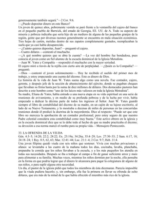 generosamente también segará.”—2 Cor. 9:6.
—¿Puedo depositar dinero en este Banco?
Un joven de quince años, pobremente vestido se paró frente a la ventanilla del cajero del banco
en el pequeño pueblo de Barwick, del estado de Georgia, EE. UU. de A. Todo su aspecto de
miseria y pobreza indicaba que sería hijo de un mediero de alguna de las pequeñas granjas de la
región, gente que por diversas razones generalmente se encuentra en mala situación económica.
Tres hojas de cartón, metidas dentro de sus zapatos completamente gastados, reemplazaban la
suela que ya casi había desaparecido.
—¿Cuánto quieres depositar, Juan? —preguntó el cajero.
—Cuatro dólares —contestó el muchacho.
—¿A qué nombre quieres que se abra la cuenta? —La voz del hombre fue bondadosa, pues
conocía al joven como un fiel alumno de la escuela dominical de la Iglesia Metodista.
—Juan W. Yates y Compañía —respondió el muchacho con la mayor seriedad.
El cajero miró a través de la rejilla con cierto aire de perplejidad. —¿Quién es la Compañía? —
preguntó.
—Dios —contestó el joven solemnemente—. Hoy he recibido el sueldo del primer mes de
trabajo, y estoy empezando una cuenta del diezmo. Este es dinero de Dios.
La historia de la vida de Juan W. Yates suena algo como una novela. Fue contador, cajero,
gerente, y después jefe de la sección de abastecimiento del ejército, donde se pagaban cheques
que llevaban su firma hasta por la suma de diez millones de dólares. Dos destacados pastores han
descrito a este hombre como “uno de los laicos más valiosos en toda la Iglesia Metodista”.
Su madre, Eliana de Yates, había entrado a una nueva etapa en su vida espiritual en una serie de
reuniones de avivamiento, y en medio de su profunda pobreza y de la lucha por vivir, había
empezado a dedicar la décima parte de todos los ingresos al Señor. Juan W. Yates guardó
siempre el libro de contabilidad del diezmo de su madre, en un cajón de su lujoso escritorio, al
lado de su Nuevo Testamento, y lo mostraba a decenas de miles de personas en las concurridas
reuniones donde él predicó la doctrina de la mayordomía. Dice al respecto: “Puede ser que este
libro no merezca la aprobación de un contador profesional; pero estoy seguro de que nuestro
Padre celestial considera esta contabilidad como muy buena.” Este activo obrero en la iglesia y
en la escuela dominical dice que se lo debe todo al hecho de que su madre practicaba el diezmo;
su devoción a esa norma marcó el rumbo para su propia vida.—Mensajero Pentecostés.
33. LA OFRENDA DE LA VIUDA
Gén. 4:3–5; 14:20; 22:2; 28:22; Ex. 23:19a; 34:26a; 35:4–29; Lev. 27:30–33; 2 Sam. 6:17, 18;
24:18–24; 1 Rey. 8:5, 62, 63; Mar. 12:41–44; Luc. 21:1–4; 2 Cor. 9:7; Heb. 11:4.
Una joven filipina quedó viuda con seis niños que sostener. Vivía con muchas privaciones y
afanes: se levantaba a las cuatro de la mañana todos los días, cocinaba, lavaba, planchaba,
preparaba la comida que los niños llevaban a la escuela, y a los más pequeños los atendía en
todas sus necesidades. Después se iba a trabajar al campo a fin de ganar suficiente arroz y maíz
para alimentar a su familia. Muchas veces, mientras los niños dormían por la noche, ella pensaba
en la forma en que podría lograr que el dinero le alcanzara para pagar la colegiatura de alguno de
sus niños, o para suplir alguna otra necesidad.
Un día, el pastor de la iglesia pidió que todos los miembros de ésta diezmaran. Parecía imposible
que la viuda pudiera hacerlo; y, sin embargo, ella fue la primera en llevar su ofrenda de ocho
dólares, que era más de la mitad de lo que había ofrecido el miembro más rico de la iglesia.
 