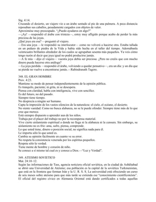 Stg. 4:14.
Cruzando el desierto, un viajero vio a un árabe sentado al pie de una palmera. A poca distancia
reposaban sus caballos, pesadamente cargados con objetos de valor.
Aproximóse muy preocupado. “¿Puedo ayudaros en algo?”
—¡Ay! —respondió el árabe con tristeza—, estoy muy afligido porque acabo de perder la más
preciosa de las joyas.
¿Qué joya era esa? —preguntó el viajero.
—Era una joya —le respondió su interlocutor— como no volverá a hacerse otra. Estaba tallada
en un pedazo de piedra de la Vida y había sido hecha en el taller del tiempo. Adornábanla
veinticuatro brillantes alrededor de los cuales se agrupaban sesenta más pequeños. Ya veis cómo
tengo razón al decir que joya igual no podrá producirse jamás.
—A fe mía —dijo el viajero— vuestra joya debía ser preciosa. ¿Pero no creéis que con mucho
dinero pueda hacerse otra análoga?
—La joya perdida —respondió el árabe, volviendo a quedar pensativo—, era un día: y un día que
se pierde no vuelve a encontrarse jamás.—Rabindranath Tagore.
348. EL GRAN HOMBRE
Prov. 4:23.
Mantiene su modo de pensar independientemente de la opinión pública.
Es tranquilo, paciente; ni grita, ni se desespera.
Piensa con claridad, habla con inteligencia, vive con sencillez.
Es del futuro, no del pasado.
Siempre tiene tiempo.
No desprecia a ningún ser humano.
Capta la impresión de los vastos silencios de la naturaleza: el cielo, el océano, el desierto.
No siente vanidad. Como no busca alabanza, no se le puede ofender. Siempre tiene más de lo que
cree que merece.
Está siempre dispuesto a aprender aun de los niños.
Trabaja por el placer del trabajo no por la recompensa material.
Vive cierto aislamiento espiritual a donde no llega ni la alabanza ni la censura. Sin embargo, su
aislamiento no es frío: ama, sufre, piensa, comprende.
Lo que usted tiene, dinero o posición social, no significa nada para él.
Le importa sólo lo que usted es.
Cambia su opinión fácilmente en cuanto ve su error.
No respeta la consistencia venerada por los espíritus pequeños.
Respeta sólo la verdad.
Tiene mente de hombre y corazón de niño.
Se conoce a sí mismo tal cual es y conoce a Dios.—“Luz y Verdad”.
349. ATEISMO SOVIETICO
Mat. 24:10–12.
Según las informaciones de Tass, agencia noticiera oficial soviética, en la ciudad de Ashkhabad
se abrió una Universidad de Ateísmo; esa población es la capital de la soviética Turkmenistan,
que está en la frontera que forman Irán y la U. R. S. S. La universidad está ofreciendo un curso
de seis meses sobre ateísmo para que más tarde se extienda ese “conocimiento científicoteísta”.
El oficial del registro cívico en Alemania Oriental está dando certificados a todas aquellas
 