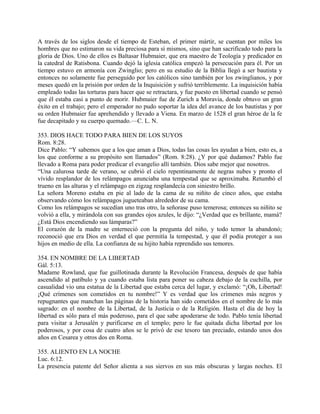 A través de los siglos desde el tiempo de Esteban, el primer mártir, se cuentan por miles los
hombres que no estimaron su vida preciosa para sí mismos, sino que han sacrificado todo para la
gloria de Dios. Uno de ellos es Baltasar Hubmaier, que era maestro de Teología y predicador en
la catedral de Ratisbona. Cuando dejó la iglesia católica empezó la persecución para él. Por un
tiempo estuvo en armonía con Zwinglio; pero en su estudio de la Biblia llegó a ser bautista y
entonces no solamente fue perseguido por los católicos sino también por los zwinglianos, y por
meses quedó en la prisión por orden de la Inquisición y sufrió terriblemente. La inquisición había
empleado todas las torturas para hacer que se retractara, y fue puesto en libertad cuando se pensó
que él estaba casi a punto de morir. Hubmaier fue de Zurich a Moravia, donde obtuvo un gran
éxito en el trabajo; pero el emperador no pudo soportar la idea del avance de los bautistas y por
su orden Hubmaier fue aprehendido y llevado a Viena. En marzo de 1528 el gran héroe de la fe
fue decapitado y su cuerpo quemado.—C. L. N.
353. DIOS HACE TODO PARA BIEN DE LOS SUYOS
Rom. 8:28.
Dice Pablo: “Y sabemos que a los que aman a Dios, todas las cosas les ayudan a bien, esto es, a
los que conforme a su propósito son llamados” (Rom. 8:28). ¿Y por qué dudamos? Pablo fue
llevado a Roma para poder predicar el evangelio allí también. Dios sabe mejor que nosotros.
“Una calurosa tarde de verano, se cubrió el cielo repentinamente de negras nubes y pronto el
vívido resplandor de los relámpagos anunciaba una tempestad que se aproximaba. Retumbó el
trueno en las alturas y el relámpago en zigzag resplandecía con siniestro brillo.
La señora Moreno estaba en pie al lado de la cama de su niñito de cinco años, que estaba
observando cómo los relámpagos jugueteaban alrededor de su cama.
Como los relámpagos se sucedían uno tras otro, la señorase puso temerosa; entonces su niñito se
volvió a ella, y mirándola con sus grandes ojos azules, le dijo: “¿Verdad que es brillante, mamá?
¿Está Dios encendiendo sus lámparas?”
El corazón de la madre se enterneció con la pregunta del niño, y todo temor la abandonó;
reconoció que era Dios en verdad el que permitía la tempestad, y que él podía proteger a sus
hijos en medio de ella. La confianza de su hijito había reprendido sus temores.
354. EN NOMBRE DE LA LIBERTAD
Gál. 5:13.
Madame Rowland, que fue guillotinada durante la Revolución Francesa, después de que había
ascendido al patíbulo y ya cuando estaba lista para poner su cabeza debajo de la cuchilla, por
casualidad vio una estatua de la Libertad que estaba cerca del lugar, y exclamó: “¡Oh, Libertad!
¡Qué crímenes son cometidos en tu nombre!” Y es verdad que los crímenes más negros y
repugnantes que manchan las páginas de la historia han sido cometidos en el nombre de lo más
sagrado: en el nombre de la Libertad, de la Justicia o de la Religión. Hasta el día de hoy la
libertad es sólo para el más poderoso, para el que sabe apoderarse de todo. Pablo tenía libertad
para visitar a Jerusalén y purificarse en el templo; pero le fue quitada dicha libertad por los
poderosos, y por cosa de cuatro años se le privó de ese tesoro tan preciado, estando unos dos
años en Cesarea y otros dos en Roma.
355. ALIENTO EN LA NOCHE
Luc. 6:12.
La presencia patente del Señor alienta a sus siervos en sus más obscuras y largas noches. El
 
