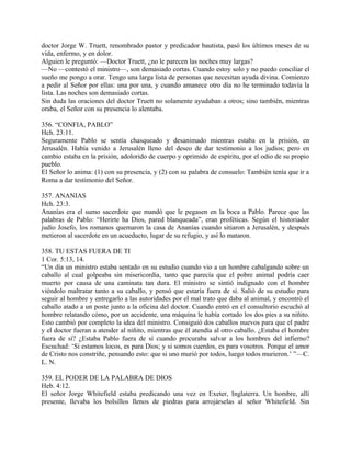 doctor Jorge W. Truett, renombrado pastor y predicador bautista, pasó los últimos meses de su
vida, enfermo, y en dolor.
Alguien le preguntó: —Doctor Truett, ¿no le parecen las noches muy largas?
—No —contestó el ministro—, son demasiado cortas. Cuando estoy solo y no puedo conciliar el
sueño me pongo a orar. Tengo una larga lista de personas que necesitan ayuda divina. Comienzo
a pedir al Señor por ellas: una por una, y cuando amanece otro día no he terminado todavía la
lista. Las noches son demasiado cortas.
Sin duda las oraciones del doctor Truett no solamente ayudaban a otros; sino también, mientras
oraba, el Señor con su presencia lo alentaba.
356. “CONFIA, PABLO”
Hch. 23:11.
Seguramente Pablo se sentía chasqueado y desanimado mientras estaba en la prisión, en
Jerusalén. Había venido a Jerusalén lleno del deseo de dar testimonio a los judíos; pero en
cambio estaba en la prisión, adolorido de cuerpo y oprimido de espíritu, por el odio de su propio
pueblo.
El Señor lo anima: (1) con su presencia, y (2) con su palabra de consuelo: También tenía que ir a
Roma a dar testimonio del Señor.
357. ANANIAS
Hch. 23:3.
Ananías era el sumo sacerdote que mandó que le pegasen en la boca a Pablo. Parece que las
palabras de Pablo: “Herirte ha Dios, pared blanqueada”, eran proféticas. Según el historiador
judío Josefo, los romanos quemaron la casa de Ananías cuando sitiaron a Jerusalén, y después
metieron al sacerdote en un acueducto, lugar de su refugio, y así lo mataron.
358. TU ESTAS FUERA DE TI
1 Cor. 5:13, 14.
“Un día un ministro estaba sentado en su estudio cuando vio a un hombre cabalgando sobre un
caballo al cual golpeaba sin misericordia, tanto que parecía que el pobre animal podría caer
muerto por causa de una caminata tan dura. El ministro se sintió indignado con el hombre
viéndolo maltratar tanto a su caballo, y pensó que estaría fuera de sí. Salió de su estudio para
seguir al hombre y entregarlo a las autoridades por el mal trato que daba al animal, y encontró el
caballo atado a un poste junto a la oficina del doctor. Cuando entró en el consultorio escuchó al
hombre relatando cómo, por un accidente, una máquina le había cortado los dos pies a su niñito.
Esto cambió por completo la idea del ministro. Consiguió dos caballos nuevos para que el padre
y el doctor fueran a atender al niñito, mientras que él atendía al otro caballo. ¿Estaba el hombre
fuera de sí? ¿Estaba Pablo fuera de sí cuando procuraba salvar a los hombres del infierno?
Escuchad: ‘Si estamos locos, es para Dios; y si somos cuerdos, es para vosotros. Porque el amor
de Cristo nos constriñe, pensando esto: que si uno murió por todos, luego todos murieron.’ ”—C.
L. N.
359. EL PODER DE LA PALABRA DE DIOS
Heb. 4:12.
El señor Jorge Whitefield estaba predicando una vez en Exeter, Inglaterra. Un hombre, allí
presente, llevaba los bolsillos llenos de piedras para arrojárselas al señor Whitefield. Sin
 