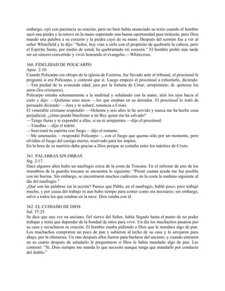 embargo, oyó con paciencia su oración; pero no bien había anunciado su texto cuando el hombre
sacó una piedra y la retuvo en la mano esperando una buena oportunidad para tirársela; pero Dios
mandó una palabra a su corazón y la piedra cayó de su mano. Después del sermón fue a ver al
señor Whitefield y le dijo: “Señor, hoy vine a oirlo con el propósito de quebrarle la cabeza, pero
el Espíritu Santo, por medio de usted, ha quebrantado mi corazón.” El hombre probó más tarde
ser un sincero convertido y vivió honrando el evangelio.—Whitecross.
360. FIDELIDAD DE POLICARPO
Apoc. 2:10.
Cuando Policarpo era obispo de la iglesia de Esmirna, fue llevado ante el tribunal, el procónsul le
preguntó si era Policarpo, y contestó que sí. Luego empezó el procónsul a exhortarlo, diciendo:
—Ten piedad de tu avanzada edad; jura por la fortuna de César; arrepiéntete; di: quitense los
ateos (los cristianos).
Policarpo miraba solemnemente a la multitud y señalando con la mano, alzó los ojos hacia el
cielo y dijo: —Quítense esos ateos —los que estaban en su derredor. El procónsul lo trató de
persuadir diciendo: —Jura y te soltaré; renuncia a Cristo.
El venerable cristiano respondió: —Ochenta y seis años le he servido y nunca me ha hecho cosa
perjudicial; ¿cómo puedo blasfemar a mi Rey quien me ha salvado?
—Tengo fieras y te expondré a ellas, si no te arrepientes —dijo el procónsul.
—Traedlas —dijo el mártir.
—Suavizaré tu espíritu con fuego —dijo el romano.
—Me amenazáis —respondió Policarpo—, con el fuego que quema sólo por un momento, pero
olvidáis el fuego del castigo eterno, reservado para los impíos.
En la hora de su martirio daba gracias a Dios porque se contaba entre los mártires de Cristo.
361. PALABRAS SIN OBRAS
Stg. 2:17.
Hace algunos años hubo un naufragio cerca de la costa de Toscana. En el informe de uno de los
miembros de la guardia toscana se encuentra lo siguiente: “Presté cuanta ayuda me fue posible
con mi bocina. Sin embargo, se encontraron muchos cadáveres en la costa la mañana siguiente al
día del naufragio.”
¿Qué son las palabras sin la acción? Parece que Pablo, en el naufragio, habló poco; pero trabajó
mucho, y por causa del trabajo ni aun hubo tiempo para comer como era necesario; sin embargo,
salvó a todos los que estaban en la nave. Dios estaba con él.
362. EL CUIDADO DE DIOS
Sal. 37:25.
Se dice que una vez un anciano, fiel siervo del Señor, había llegado hasta el punto de no poder
trabajar y tenía que depender de la bondad de otros para vivir. Un día los muchachos pasaron por
su casa y escucharon su oración. El hombre estaba pidiendo a Dios que le mandara algo de pan.
Los muchachos compraron un poco de pan y subieron al techo de su casa y lo arrojaron para
abajo, por la chimenea. Un rato después ellos fueron para burlarse del anciano, y cuando entraron
en su cuarto después de saludarlo le preguntaron si Dios le había mandado algo de pan. Les
contestó: “Sí, Dios siempre me manda lo que necesito aunque tenga que mandarlo por conducto
del diablo.”
 